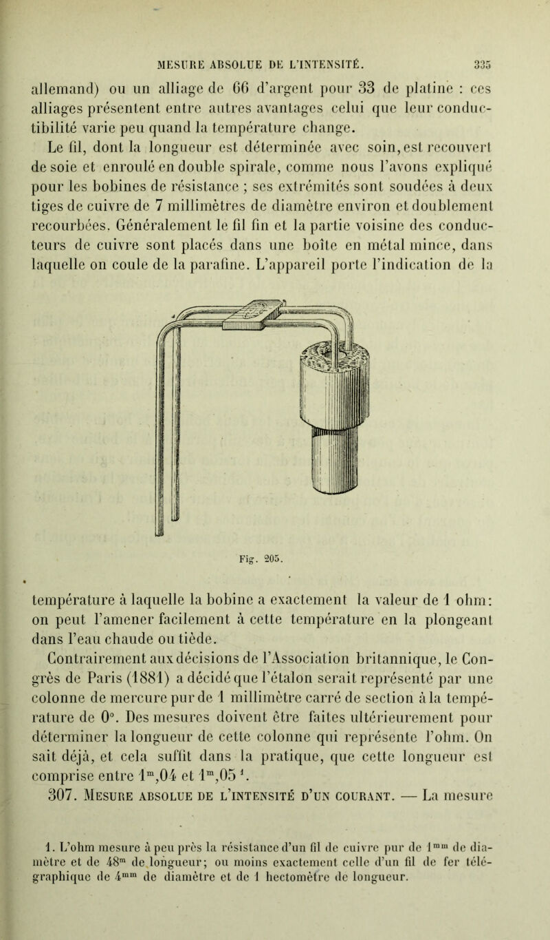 allemand) ou un alliage de 66 d’argent pour 33 de platine : ces alliages présentent entre autres avantages celui que leur conduc- tibilité varie peu quand la température change. Le fil, dont la longueur est déterminée avec soin, est recouvert desoie et enroulé en double spirale, comme nous l’avons expliqué pour les bobines de résistance ; ses extrémités sont soudées à deux tiges de cuivre de 7 millimètres de diamètre environ et doublement recourbées. Généralement le fil fin et la partie voisine des conduc- teurs de cuivre sont placés dans une boîte en métal mince, dans laquelle on coule de la parafme. L’appareil porte l’indication de la Fig1. 205. température à laquelle la bobine a exactement la valeur de 1 ohm: on peut l’amener facilement à cette température en la plongeant dans l’eau chaude ou tiède. Contrairement aux décisions de l’Association britannique, le Con- grès de Paris (1881) a décidé que l’étalon serait représenté par une colonne de mercure pur de 1 millimètre carré de section à la tempé- rature de 0°. Des mesures doivent être faites ultérieurement pour déterminer la longueur de cette colonne qui représente l’ohm. On sait déjà, et cela suffit dans la pratique, que cette longueur est comprise entre lm,04 et lm,05 J. 307. Mesure absolue de l’intensité d’un courant. — La mesure 1. L’ohm mesure à peu près la résistance d’un fil de cuivre pur de lram de dia- mètre et de 48ra de longueur; ou moins exactement celle d’un fil de fer télé- graphique de 4mm de diamètre et de 1 hectomètre de longueur.