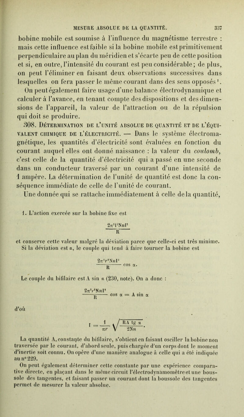 bobine mobile est soumise à TinOuence du magnétisme terrestre : mais cette influence est faible si la bobine mobile est primitivement perpendiculaire au plan du méridien et s’écarte peu de cette position et si, en outre, l’intensité du courant est peu considérable; de plus, on peut l’éliminer en faisant deux observations successives dans lesquelles on fera passer le même courant dans des sens opposés1. On peut également faire usage d’une balance électrodynamique et calculer à l’avance, en tenant compte des dispositions et des dimen- sions de l’appareil, la valeur de l’attraction ou de la répulsion qui doit se produire. 808. Détermination de l’unité absolue de quantité et de l’équi- valent chimique de l’électricité. — Dans le système électroma- gnétique, les quantités d’électricité sont évaluées en fonction du courant auquel elles ont donné naissance : la valeur du coulomb, c’est celle de la quantité d’électricité qui a passé en une seconde dans un conducteur traversé par un courant d’une intensité de 1 ampère. La détermination de l’unité de quantité est donc la con- séquence immédiate de celle de l’unité de courant. Une donnée qui se rattache immédiatement à celle delà quantité, 1. L’action exercée sur la bobine fixe est 2u2l2Nnl2 R et conserve cette valeur malgré la déviation parce que celle-ci est très minime. Si la déviation est a, le couple qui tend à faire tourner la bobine est 27r2r2Nr?P cos a. Le couple du bifilaire est A sin a (230, note). On a donc : 2nVNnI* 5 cos a = A sin a d’où I = 1 / RA « nr V 2Nn ’ La quantité A, constante du bifilaire, s’obtient en faisant osciller la bobine non traversée par le courant, d’abord seule, puis chargée d’un corps dont le moment d’inertie soit connu. On opère d’une manière analogue à celle qui a été indiquée au n°229. On peut également déterminer cette constante par une expérience compara- tive directe, en plaçant dans le même circuit l’électrodynamomètre et une bous- sole des tangentes, et faisant passer un courant dont la boussole des tangentes permet de mesurer la valeur absolue.
