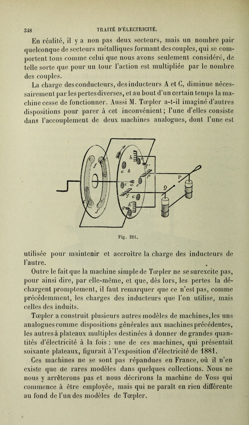 En réalité, il y a non pas deux secteurs, mais un nombre pair quelconque de secteurs métalliques formant des couples, qui se com- portent tous comme celui que nous avons seulement considéré, de telle sorte que pour un tour l’action est multipliée par le nombre des couples. La charge des conducteurs, des inducteurs A et G, diminue néces- sairement par les pertes diverses, et au bout d’un certain temps la ma- chine cesse de fonctionner. Aussi M. Tœpler a-t-il imaginé d’autres dispositions pour parer à cet inconvénient; l’une d’elles consiste dans l’accouplement de deux machines analogues, dont l’une est utilisée pour maintenir et accroître la charge des inducteurs de l’autre. Outre le fait que la machine simple de Tœpler ne se surexcite pas, pour ainsi dire, par elle-même, et que, dès lors, les pertes la dé- chargent promptement, il faut remarquer que ce n’est pas, comme précédemment, les charges des inducteurs que l’on utilise, mais celles des induits. Tœpler a construit plusieurs autres modèles de machines,les uns analogues comme dispositions générales aux machines précédentes, les autres à plateaux multiples destinées à donner de grandes quan- tités d’électricité à la fois : une de ces machines, qui présentait soixante plateaux, figurait àTexposition d’électricité de 1881. Ces machines ne se sont pas répandues en France, où il n’en existe que de rares modèles dans quelques collections. Nous ne nous y arrêterons pas et nous décrirons la machine de Voss qui commence à être employée, mais qui ne paraît en rien différente au fond de l’un des modèles de Tœpler.