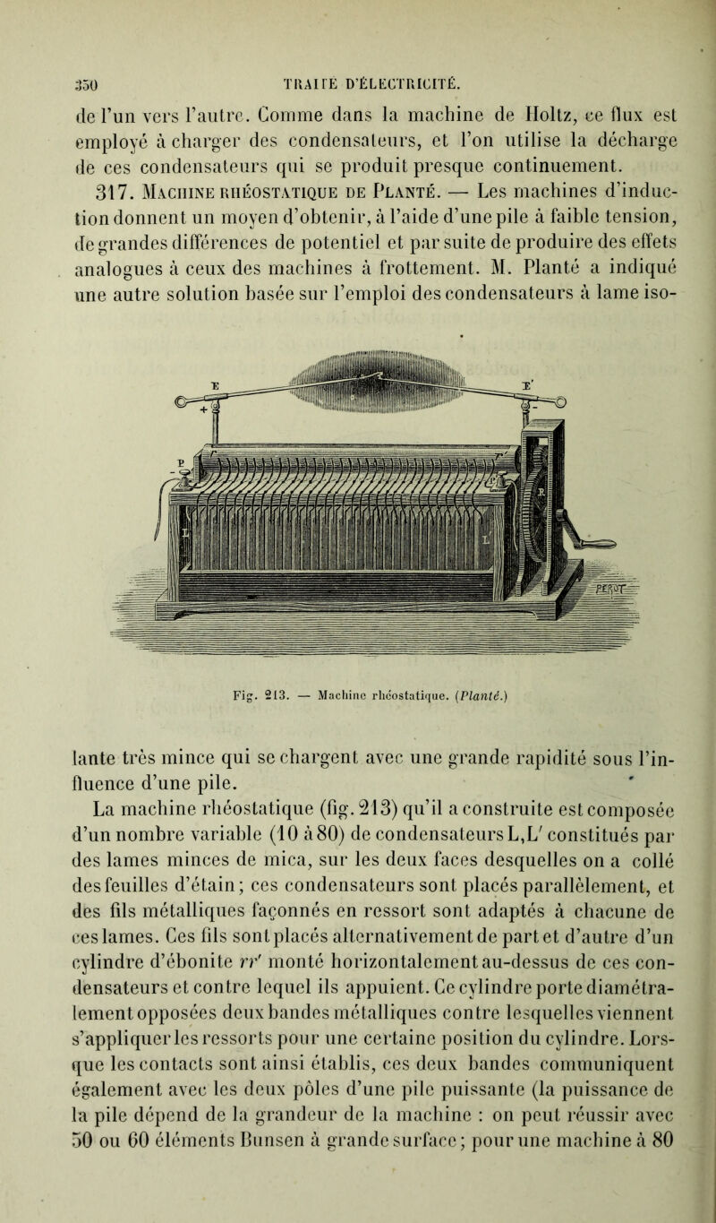 de l’un vers l’autre. Comme dans la machine de Holtz, ce flux est employé à charger des condensateurs, et l’on utilise la décharge de ces condensateurs qui se produit presque continuement. 317. Machine rhéostatique de Planté. — Les machines d’induc- tion donnent un moyen d’obtenir, à l’aide d’une pile à faible tension, de grandes différences de potentiel et par suite de produire des effets analogues à ceux des machines à frottement. M. Planté a indiqué une autre solution basée sur l’emploi des condensateurs à lame iso- Fig. 213. — Machine rlicostatique. [Planté.) tante très mince qui se chargent avec une grande rapidité sous l’in- fluence d’une pile. La machine rhéostatique (fig.213) qu’il a construite est composée d’un nombre variable (10 à80) de condensateurs L,L' constitués par des lames minces de mica, sur les deux faces desquelles on a collé des feuilles d’étain; ces condensateurs sont placés parallèlement, et des fils métalliques façonnés en ressort sont adaptés à chacune de ces lames. Ces fils sont placés alternativement de part et d’autre d’un cylindre d’ébonite rf monté horizontalement au-dessus de ces con- densateurs et contre lequel ils appuient. Ce cylindre porte diamétra- lement opposées deux bandes métalliques contre lesquelles viennent s’appliquer les ressorts pour une certaine position du cylindre. Lors- que les contacts sont ainsi établis, ces deux bandes communiquent également avec les deux pôles d’une pile puissante (la puissance de la pile dépend de la grandeur de la machine : on peut réussir avec 50 ou 60 éléments Bunsen à grande surface ; pour une machine à 80