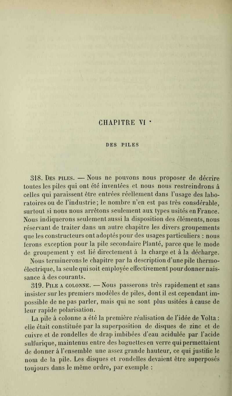 CHAPITRE YI ' DES PILES 318. Des piles. — Nous ne pouvons nous proposer de décrire toutes les piles qui ont été inventées et nous nous restreindrons à celles qui paraissent être entrées réellement dans l’usage des labo- ratoires ou de l’industrie; le nombre n’en est pas très consdérable, surtout si nous nous arrêtons seulement aux types usités en France. Nous indiquerons seulement aussi la disposition des éléments, nous réservant de traiter dans un autre chapitre les divers groupements que les constructeurs ont adoptés pour des usages particuliers : nous ferons exception pour la pile secondaire Planté, parce que le mode de groupement y est lié directement à la charge et à la décharge. Nous terminerons le chapitre par la description d’une pile thermo- électrique, la seule qui soit employée effectivement pour donner nais- sance à des courants. 319. Pile a colonne. —Nous passerons très rapidement et sans insister sur les premiers modèles de piles, dont il est cependant im- possible de ne pas parler, mais qui ne sont plus usitées à cause de leur rapide polarisation. La pile à colonne a été la première réalisation de l’idée de Yolta : elle était constituée par la superposition de disques de zinc et de cuivre et de rondelles de drap imbibées d’eau acidulée par l’acide sulfurique, maintenus entre des baguettes en verre qui permettaient de donner à l’ensemble une assez grande hauteur, ce qui justifie le nom de la pile. Les disques et rondelles devaient être superposés toujours dans le même ordre, par exemple :