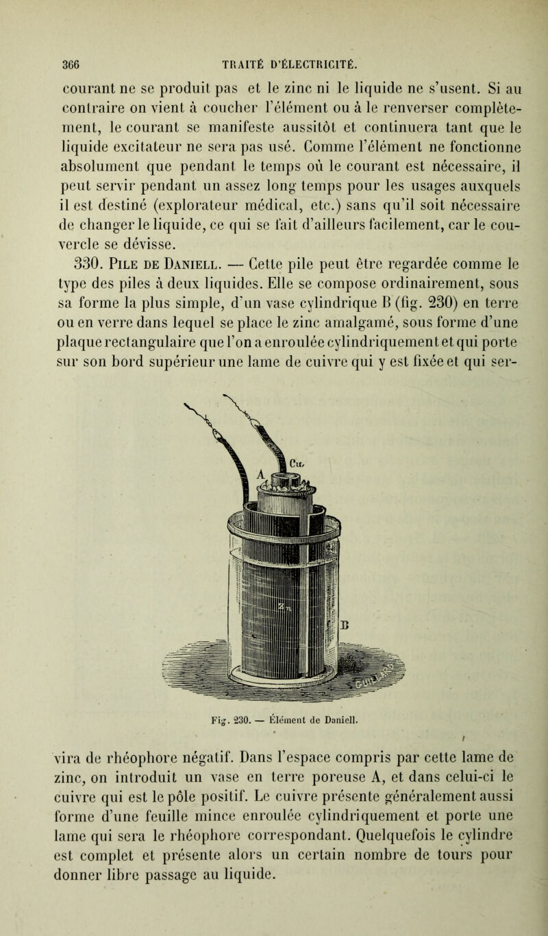 courant ne se produit pas et le zinc ni le liquide ne s’usent. Si au contraire on vient à coucher l’élément ou à le renverser complète- ment, le courant se manifeste aussitôt et continuera tant que le liquide excitateur ne sera pas usé. Comme l’élément ne fonctionne absolument que pendant le temps où le courant est nécessaire, il peut servir pendant un assez long temps pour les usages auxquels il est destiné (explorateur médical, etc.) sans qu’il soit nécessaire de changer le liquide, ce qui se fait d’ailleurs facilement, car le cou- vercle se dévisse. 330. Pile de Daniell. — Cette pile peut être regardée comme le type des piles à deux liquides. Elle se compose ordinairement, sous sa forme la plus simple, d’un vase cylindrique B (fig. 230) en terre ou en verre dans lequel se place le zinc amalgamé, sous forme d’une plaque rectangulaire que l’on a enroulée cylindriquement et qui porte sur son bord supérieur une lame de cuivre qui y est fixée et qui ser- vira de rhéophore négatif. Dans l’espace compris par cette lame de zinc, on introduit un vase en terre poreuse A, et dans celui-ci le cuivre qui est le pôle positif. Le cuivre présente généralement aussi forme d’une feuille mince enroulée cylindriquement et porte une lame qui sera le rhéophore correspondant. Quelquefois le cylindre est complet et présente alors un certain nombre de tours pour donner libre passage au liquide. Fi^. 230. — Élément de Daniell.