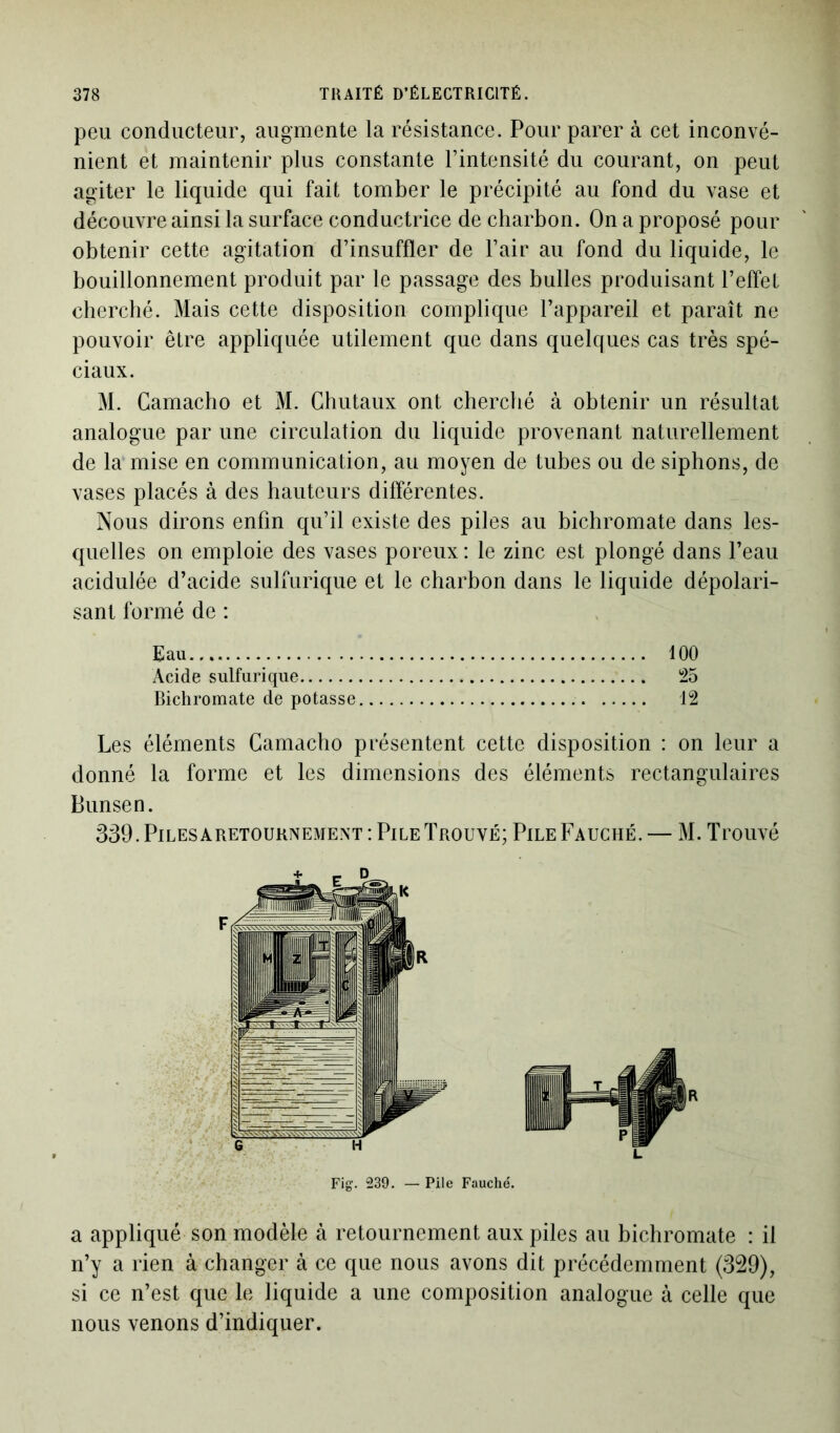 peu conducteur, augmente la résistance. Pour parer à cet inconvé- nient et maintenir plus constante l’intensité du courant, on peut agiter le liquide qui fait tomber le précipité au fond du vase et découvre ainsi la surface conductrice de charbon. On a proposé pour obtenir cette agitation d’insuffler de l’air au fond du liquide, le bouillonnement produit par le passage des bulles produisant l’effet cherché. Mais cette disposition complique l’appareil et paraît ne pouvoir être appliquée utilement que dans quelques cas très spé- ciaux. M. Gamacho et M. Chutaux ont cherché à obtenir un résultat analogue par une circulation du liquide provenant naturellement de la mise en communication, au moyen de tubes ou de siphons, de vases placés à des hauteurs différentes. Nous dirons enfin qu’il existe des piles au bichromate dans les- quelles on emploie des vases poreux : le zinc est plongé dans l’eau acidulée d’acide sulfurique et le charbon dans le liquide dépolari- sant formé de : Eau 100 Acide sulfurique 25 Bichromate de potasse 12 Les éléments Gamacho présentent cette disposition : on leur a donné la forme et les dimensions des éléments rectangulaires Bunsen. 339. Piles aretournement : Pile Trouvé; Pile Fauché. — M. Trouvé Fig. 239. — Pile Fauché. a appliqué son modèle à retournement aux piles au bichromate : il n’y a rien à changer à ce que nous avons dit précédemment (329), si ce n’est que le liquide a une composition analogue à celle que nous venons d’indiquer.