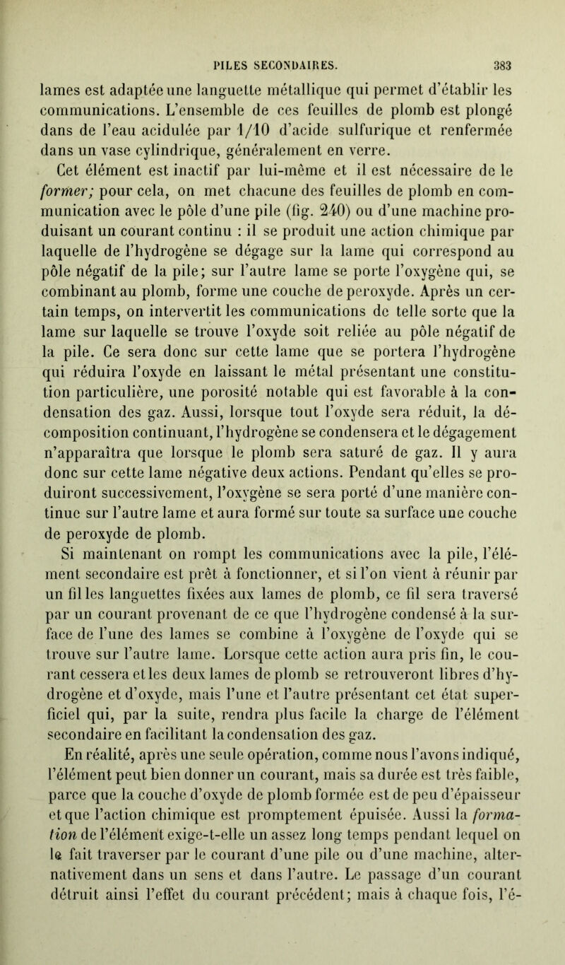 lames est adaptée une languette métallique qui permet d’établir les communications. L’ensemble de ces feuilles de plomb est plongé dans de l’eau acidulée par 1/10 d’acide sulfurique et renfermée dans un vase cylindrique, généralement en verre. Cet élément est inactif par lui-même et il est nécessaire de le former; pour cela, on met chacune des feuilles de plomb en com- munication avec le pôle d’une pile (fig. 240) ou d’une machine pro- duisant un courant continu : il se produit une action chimique par laquelle de l’hydrogène se dégage sur la lame qui correspond au pôle négatif de la pile; sur l’autre lame se porte l’oxygène qui, se combinant au plomb, forme une couche de peroxyde. Après un cer- tain temps, on intervertit les communications de telle sorte que la lame sur laquelle se trouve l’oxyde soit reliée au pôle négatif de la pile. Ce sera donc sur cette lame que se portera l’hydrogène qui réduira l’oxyde en laissant le métal présentant une constitu- tion particulière, une porosité notable qui est favorable à la con- densation des gaz. Aussi, lorsque tout l’oxyde sera réduit, la dé- composition continuant, l’hydrogène se condensera et le dégagement n’apparaîtra que lorsque le plomb sera saturé de gaz. Il y aura donc sur cette lame négative deux actions. Pendant qu’elles se pro- duiront successivement, l’oxygène se sera porté d’une manière con- tinue sur l’autre lame et aura formé sur toute sa surface une couche de peroxyde de plomb. Si maintenant on rompt les communications avec la pile, l’élé- ment secondaire est prêt à fonctionner, et si l’on vient à réunir par un filles languettes fixées aux lames de plomb, ce fil sera traversé par un courant provenant de ce que l’hydrogène condensé à la sur- face de l’une des lames se combine à l’oxygène de l’oxyde qui se trouve sur l’autre lame. Lorsque cette action aura pris fin, le cou- rant cessera et les deux lames de plomb se retrouveront libres d’hy- drogène et d’oxyde, mais l’une et l’autre présentant cet état super- ficiel qui, par la suite, rendra plus facile la charge de l’élément secondaire en facilitant la condensation des gaz. En réalité, après une seule opération, comme nous l’avons indiqué, l’élément peut bien donner un courant, mais sa durée est très faible, parce que la couche d’oxyde de plomb formée est de peu d’épaisseur et que l’action chimique est promptement épuisée. Aussi la forma- tion de l’élément exige-t-elle un assez long temps pendant lequel on le fait traverser par le courant d’une pile ou d’une machine, alter- nativement dans un sens et dans l’autre. Le passage d’un courant détruit ainsi l’effet du courant précédent; mais à chaque fois, l’é-