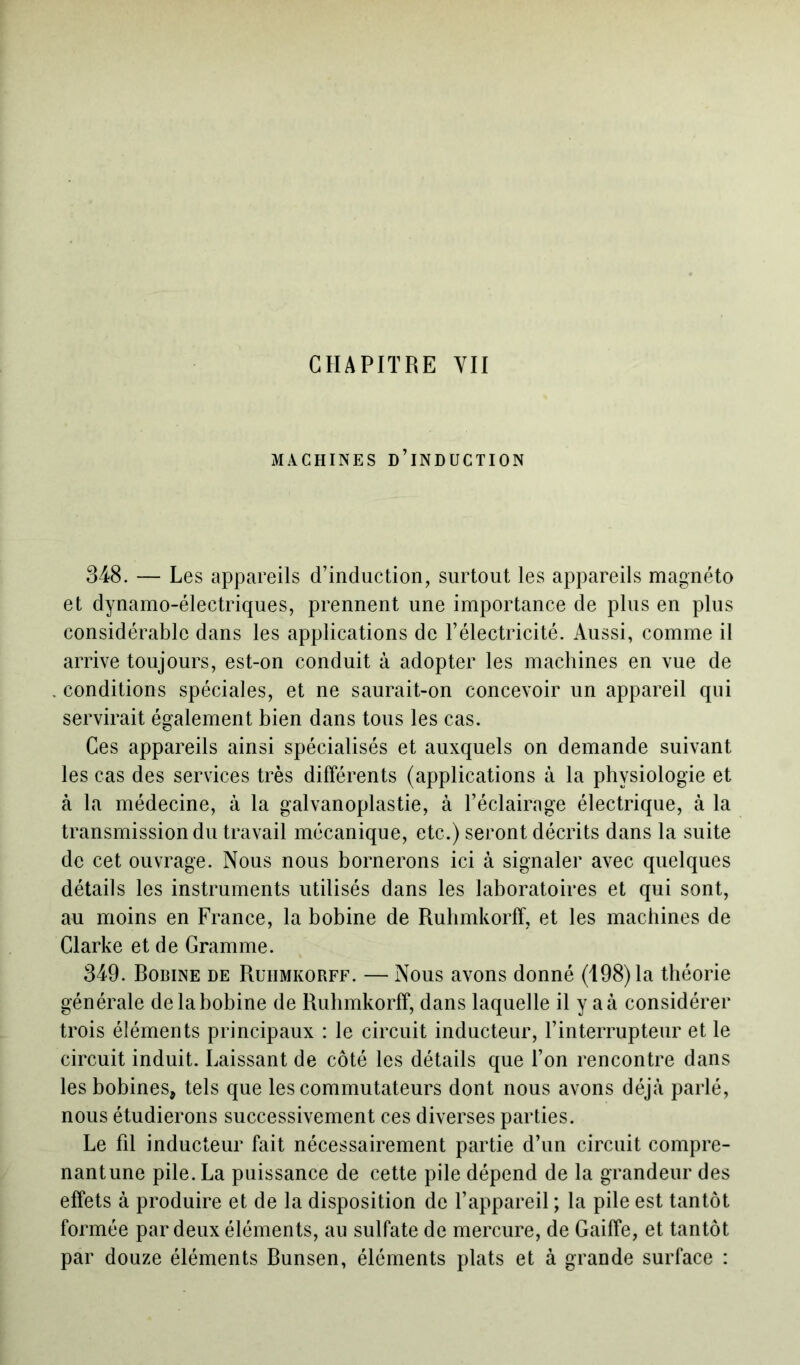 CHAPITRE YII MACHINES D’INDUCTION 348. — Les appareils d’induction, surtout les appareils magnéto et dynamo-électriques, prennent une importance de plus en plus considérable dans les applications de l’électricité. Aussi, comme il arrive toujours, est-on conduit à adopter les machines en vue de . conditions spéciales, et ne saurait-on concevoir un appareil qui servirait également bien dans tous les cas. Ces appareils ainsi spécialisés et auxquels on demande suivant les cas des services très différents (applications à la physiologie et à la médecine, à la galvanoplastie, à l’éclairage électrique, à la transmission du travail mécanique, etc.) seront décrits dans la suite de cet ouvrage. Nous nous bornerons ici à signaler avec quelques détails les instruments utilisés dans les laboratoires et qui sont, au moins en France, la bobine de Ruhmkorff, et les machines de Clarke et de Gramme. 349. Bobine de Ruiimkorff. — Nous avons donné (198) la théorie générale delabobine de Ruhmkorff, dans laquelle il y aà considérer trois éléments principaux : le circuit inducteur, l’interrupteur et le circuit induit. Laissant de côté les détails que l’on rencontre dans les bobines, tels que les commutateurs dont nous avons déjà parlé, nous étudierons successivement ces diverses parties. Le fil inducteur fait nécessairement partie d’un circuit compre- nantune pile. La puissance de cette pile dépend de la grandeur des effets à produire et de la disposition de l’appareil ; la pile est tantôt formée par deux éléments, au sulfate de mercure, de Gaiffe, et tantôt par douze éléments Bunsen, éléments plats et à grande surface :