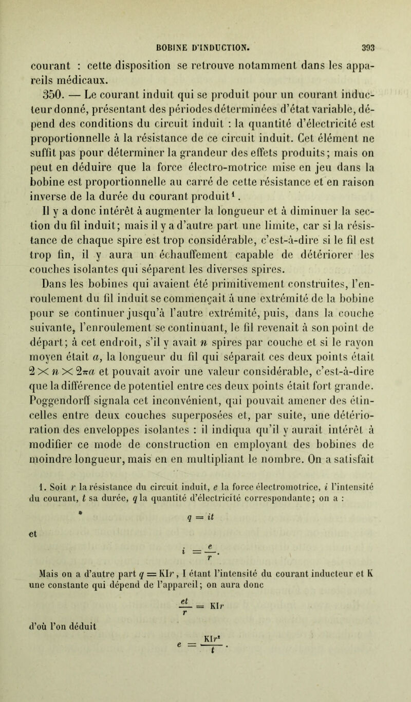 courant : cette disposition se retrouve notamment dans les appa- reils médicaux. 350. — Le courant induit qui se produit pour un courant induc- teur donné, présentant des périodes déterminées d’état variable, dé- pend des conditions du circuit induit : la quantité d’électricité est proportionnelle à la résistance de ce circuit induit. Cet élément ne suffit pas pour déterminer la grandeur des effets produits; mais on peut en déduire que la force électro-motrice mise en jeu dans la bobine est proportionnelle au carré de cette résistance et en raison inverse de la durée du courant produit1. Il y a donc intérêt à augmenter la longueur et à diminuer la sec- tion du fil induit; mais il y a d’autre part une limite, car si la résis- tance de chaque spire est trop considérable, c’est-à-dire si le fil est trop fin, il y aura un échauffement capable de détériorer les couches isolantes qui séparent les diverses spires. Dans les bobines qui avaient été primitivement construites, l’en- roulement du fil induit se commençait à une extrémité de la bobine pour se continuer jusqu’à l’autre extrémité, puis, dans la couche suivante, l’enroulement se continuant, le fil revenait à son point de départ; à cet endroit, s’il y avait n spires par couche et si le rayon moyen était a, la longueur du fil qui séparait ces deux points était 2 X n X 2tta et pouvait avoir une valeur considérable, c’est-à-dire que la différence de potentiel entre ces deux points était fort grande. Poggendorff signala cet inconvénient, qui pouvait amener des étin- celles entre deux couches superposées et, par suite, une détério- ration des enveloppes isolantes : il indiqua qu’il y aurait intérêt à modifier ce mode de construction en employant des bobines de moindre longueur, mais en en multipliant le nombre. On a satisfait 1. Soit r la résistance du circuit induit, e la force électromotrice, i l’intensité du courant, t sa durée, qla quantité d’électricité correspondante; on a : q — it et . e r Mais on a d’autre part q = Kir, I étant l’intensité du courant inducteur et K une constante qui dépend de l’appareil ; on aura donc Kir* d’où l’on déduit e t