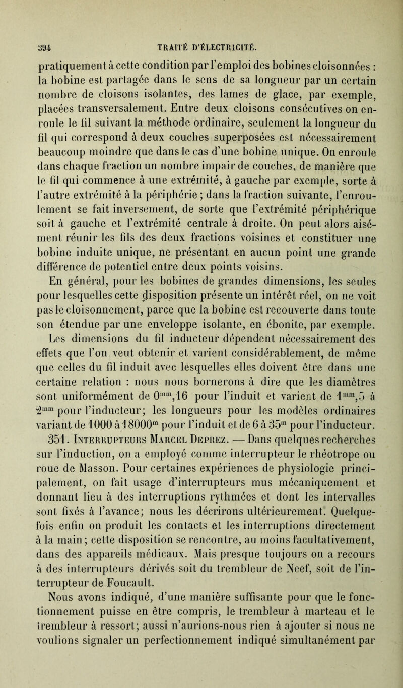 pratiquement à cette condition par l’emploi des bobines cloisonnées : la bobine est partagée dans le sens de sa longueur par un certain nombre de cloisons isolantes, des lames de glace, par exemple, placées transversalement. Entre deux cloisons consécutives on en- roule le fil suivant la méthode ordinaire, seulement la longueur du fil qui correspond à deux couches superposées est nécessairement beaucoup moindre que dans le cas d’une bobine unique. On enroule dans chaque fraction un nombre impair de couches, de manière que le fil qui commence à une extrémité, à gauche par exemple, sorte à l’autre extrémité à la périphérie ; dans la fraction suivante, l’enrou- lement se fait inversement, de sorte que l’extrémité périphérique soit à gauche et l’extrémité centrale à droite. On peut alors aisé- ment réunir les fils des deux fractions voisines et constituer une bobine induite unique, ne présentant en aucun point une grande différence de potentiel entre deux points voisins. En général, pour les bobines de grandes dimensions, les seules pour lesquelles cette disposition présente un intérêt réel, on ne voit pas le cloisonnement, parce que la bobine est recouverte dans toute son étendue par une enveloppe isolante, en ébonite, par exemple. Les dimensions du fil inducteur dépendent nécessairement des effets que l’on veut obtenir et varient considérablement, de même que celles du fil induit avec lesquelles elles doivent être dans une certaine relation : nous nous bornerons à dire que les diamètres sont uniformément de 0mm,16 pour l’induit et varient de lmm,5 à 2mm pour l’inducteur; les longueurs pour les modèles ordinaires variant de 1000 àl8000m pour l’induit et de 6 à 35m pour l’inducteur. 351. Interrupteurs Marcel Deprez. —Dans quelques recherches sur l’induction, on a employé comme interrupteur le rhéotrope ou roue de Masson. Pour certaines expériences de physiologie princi- palement, on fait usage d’interrupteurs mus mécaniquement et donnant lieu à des interruptions rythmées et dont les intervalles sont fixés à l’avance; nous les décrirons ultérieurement. Quelque- fois enfin on produit les contacts et les interruptions directement à la main; cette disposition se rencontre, au moins facultativement, dans des appareils médicaux. Mais presque toujours on a recours à des interrupteurs dérivés soit du trembleur de Neef, soit de l’in- terrupteur de Foucault. Nous avons indiqué, d’une manière suffisante pour que le fonc- tionnement puisse en être compris, le trembleur à marteau et le trembleur à ressort; aussi n’aurions-nous rien à ajouter si nous ne voulions signaler un perfectionnement indiqué simultanément par