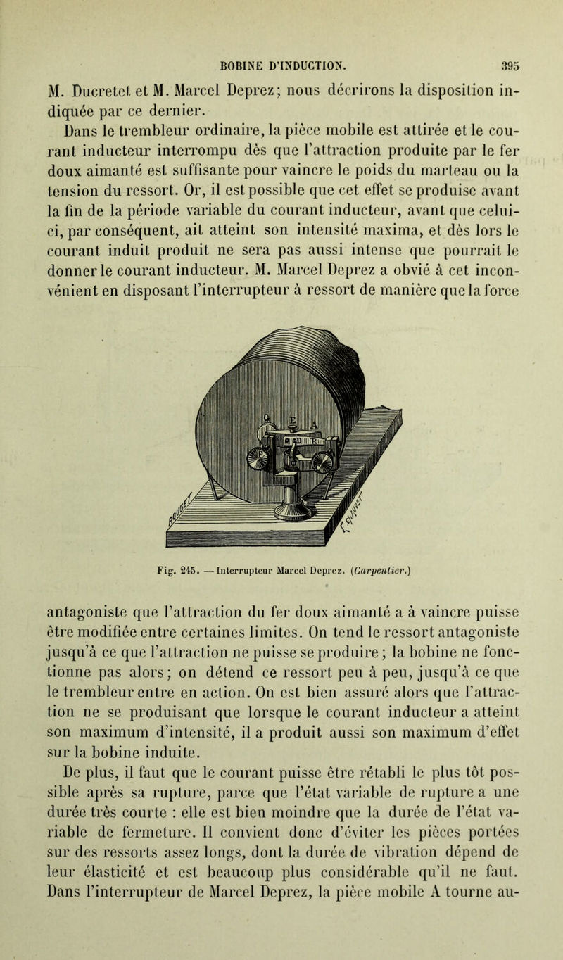 M. Ducretct et M. Marcel Deprez; nous décrirons la disposition in- diquée par ce dernier. Dans le trembleur ordinaire, la pièce mobile est attirée et le cou- rant inducteur interrompu dès que l’attraction produite par le fer doux aimanté est suffisante pour vaincre le poids du marteau ou la tension du ressort. Or, il est possible que cet effet se produise avant la fin de la période variable du courant inducteur, avant que celui- ci, par conséquent, ait atteint son intensité maxima, et dès lors le courant induit produit ne sera pas aussi intense que pourrait le donner le courant inducteur. M. Marcel Deprez a obvié à cet incon- vénient en disposant l’interrupteur à ressort de manière que la force Fig. 245. —Interrupteur Marcel Deprez. (Carpentier.) antagoniste que l’attraction du fer doux aimanté a à vaincre puisse être modifiée entre certaines limites. On tend le ressort antagoniste jusqu’à ce que l’attraction ne puisse se produire ; la bobine ne fonc- tionne pas alors; on détend ce ressort peu à peu, jusqu’à ce que le trembleur entre en action. On est bien assuré alors que l’attrac- tion ne se produisant que lorsque le courant inducteur a atteint son maximum d’intensité, il a produit aussi son maximum d’effet sur la bobine induite. De plus, il faut que le courant puisse être rétabli le plus tôt pos- sible après sa rupture, parce que l’état variable de rupture a une durée très courte : elle est bien moindre que la durée de l’état va- riable de fermeture. Il convient donc d’éviter les pièces portées sur des ressorts assez longs, dont la durée, de vibration dépend de leur élasticité et est beaucoup plus considérable qu’il ne faut. Dans l’interrupteur de Marcel Deprez, la pièce mobile A tourne au-