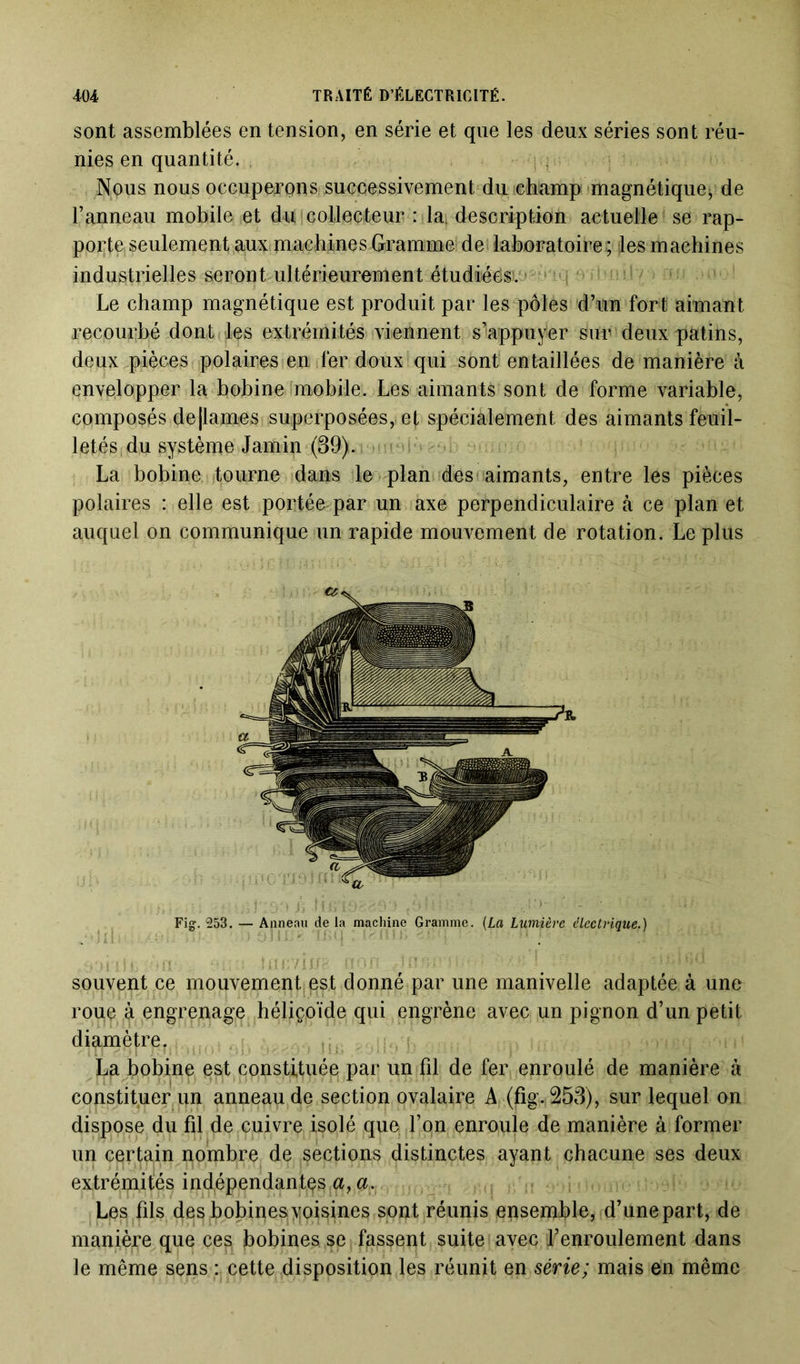 sont assemblées en tension, en série et que les deux séries sont réu- nies en quantité. Nous nous occuperons successivement du champ magnétique^ de l’anneau mobile et du collecteur : la4 description actuelle se rap- porte seulement aux machines Gramme de laboratoire; les machines industrielles seront ultérieurement étudiées). ; ^ Le champ magnétique est produit par les pôles d’un fort aimant recourbé dont les extrémités viennent s’appuyer sur deux patins, deux pièces polaires en fer doux qui sont entaillées de manière à envelopper la bobine mobile. Les aimants sont de forme variable, composés de [lames superposées, et spécialement des aimants feuil- letés du système Jamin (39). La bobine, tourne dans le plan des aimants, entre les pièces polaires : elle est portée par un axe perpendiculaire à ce plan et auquel on communique un rapide mouvement de rotation. Le plus Fig. 253. — Anneau de la machine Gramme. (La Lumière électrique.) souvent ce mouvement est donné par une manivelle adaptée à une roue à engrenage héliçoïde qui engrène avec un pignon d’un petit diamètre. La bobine est constituée par un fil de fer enroulé de manière à constituer un anneau de section ovalaire A (fig. 253), sur lequel on dispose du fil de cuivre isolé que l’on enroule de manière à former un certain nombre de sections distinctes ayant chacune ses deux extrémités indépendantes a, a. Les fils tfas bobines yoisines sont réunis ensemble, d’une part, de manière que ces bobines se fassent suite avec l’enroulement dans le même sens : cette disposition les réunit en série; mais en même