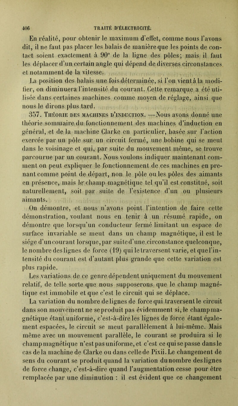 En réalité, pour obtenir le maximum d’effet, comme nous l’avons dit, il ne faut pas placer les balais de manière que les points de con- tact soient exactement à 90° de la ligne des pôles; mais il faut les déplacer d’un certain angle qui dépend de diverses circonstances et notamment de la vitesse* , La position des balais une fois déterminée, si l’on vient à la modi- fier, on diminuera l’intensité du courant. Cette remarque a été uti- lisée dans certaines machines comme moyen de réglage, ainsi que nous le dirons plus tard. 357. Théorie des machines d’induction. —Nous avons donné une théorie sommaire, du fonctionnement des machines d’induction en général, et de la machine Clarke en particulier, basée sur l’action exercée par un pôle sur un circuit fermé, une bobine qui se meut dans le voisinage et qui, par suite du mouvement même, se trouve parcourue par un courant. Nous voulons indiquer maintenant com- ment on peut expliquer le fonctionnement de ces machines en pre- nant comme point de départ, non le pôle ou les pôles des aimants en présence, mais le* champ magnétique tel qu’il est constitué, soit naturellement, soit par suite de l’existence d’un ou plusieurs aimants. On démontre, et nous n’avons point l’intention de faire cette démonstration, voulant nous en tenir à un résumé rapide, on démontre que lorsqu’un conducteur fermé limitant un espace de surface invariable se meut dans un champ magnétique, il est le siège d’un courant lorsque, par suite d’une.circonstance quelconque, le nombre des lignes de force (19) qui le traversent varie, et que l’in- tensité du courant est d’autant plus grande que cette variation est plus rapide. Les variations de ce genre dépendent uniquement du mouvement relatif, de telle sorte que nous supposerons que le champ magné- tique est immobile et que c’est le circuit qui se déplace. La variation du nombre de lignes de force qui traversent le circuit dans son mouvement ne se produit pas évidemment si, le champ ma- gnétique étant uniforme, c’est-à-dire les lignes de force étant égale- ment espacées, le circuit se meut parallèlement à lui-même. Mais même avec un mouvement parallèle, le courant se produira si le champ magnétique n’est pas uniforme, et c’est ce qui se passe dans le cas delà machine de Clarke ou dans celle de Pixii.Le changement de sens du courant se produit quand la variation du nombre des lignes de force change, c’est-à-dire quand l’augmentation cesse pour être remplacée par une diminution : il est évident que ce changement