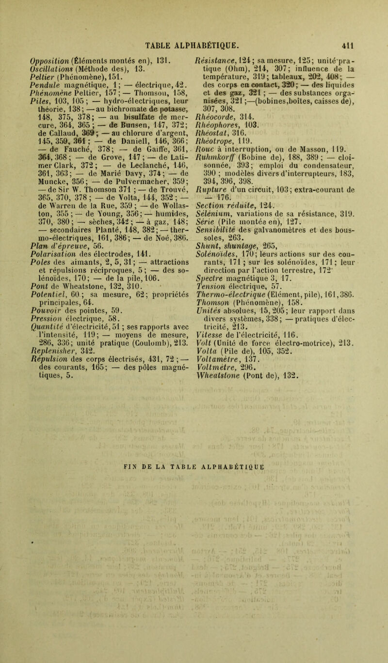 Opposition (Éléments montés en), 131. Oscillations (Méthode des), 13. Peltier (Phénomène), 151. Pendule magnétique, 1; —électrique, 42. Phénomène Peltier, 157 ; — Thomson, 158, Piles, 103, 105; — hydro-électriques, leur théorie, 138; —au bichromate de potasse, 148, 375, 378; — au bisulfate de mer- cure, 364, 365 ; — de Bunsen, 147, 372; de Callaud, 369; —au chlorure d’argent, 145, 359, 361 ; — de Daniell, 146, 366; — de Fauché, 378; — de Gaiffe, 361, 364, 368 ; — de Grove, 147 ; — de Lati- mer Clark, 372 ; — de Leclanché, 146, 361, 363; — de Marié Davy, 374; — de Muncke, 356; — de Pulvermacher, 359; — de Sir W. Thomson 371 ; — de Trouvé, 365, 370, 378 ; — de Yolta, 144, 352 ; — de Warren de la Rue, 359 ; — de Wollas- ton, 355;— de Young, 356;— humides, 370, 380 ; — sèches, 342 ; — à gaz, 148; — secondaires Planté, 148, 382; — ther- mo-électriques, 161, 386; — de Noé.386. Plan d'épreuve, 56. Polarisation des électrodes, 141. Pôles des aimants, 2, 5, 31; — attractions et répulsions réciproques, 5; — des so- lénoïdes, 170; — de la pile, 106. Pont de Wheatstone, 132, 310. Potentiel, 60 ; sa mesure, 62; propriétés principales, 64. Pouvoir des pointes, 59. Pression électrique, 58. Quantité d’électricité, 51 ; ses rapports avec l’intensité, 119; — moyens de mesure, 286, 336; unité pratique (Coulomb), 213. Replenisher, 342. Répulsion des corps électrisés, 431, 72 ; — des courants, 165; — des pôles magné- tiques, 5. Résistance, 124 ; sa mesure, 125; unité pra- tique (Ohm), 214, 307; influence de la température, 319; tableaux, 202, 408; — des corps en contact, 320; — des liquides et des gaz, 321 ; — des substances orga- nisées, 321 ;—(bobines,boîtes, caisses de), 307, 308. Rhéocorde, 314. Rhéophores, 103. Rhéostat, 316. Rhéotrope, 119. Roue à interruption, ou de Masson, 119. Ruhmkorff (Bobine de), 188, 389 ; — cloi- sonnée, 393; emploi du condensateur, 390 ; modèles divers d’interrupteurs, 183, 394, 396, 398. Rupture d’un circuit, 103; extra-courant de — 176. Section réduite, 124. Sélénium, variations de sa résistance, 319. Série (Pile montée en), 127. Sensibilité des galvanomètres et des bous- soles, 263. Shunt, shuntage, 265, Solénoides, 170; leurs actions sur des cou- rants, 171 ; sur les solénoides, 171; leur direction par l’action terrestre, 172' Spectre magnétique 3, 17. Tension électrique, 57. Thermo-électrique (Elément, pile), 161,386. Thomson (Phénomène), 158. Unités absolues, 15,205; leur rapport dans divers systèmes, 338 ; —pratiques d’élec- tricité, 213. Vitesse de l’électricité, 116. Volt (Unité de force électro-motrice), 213. Volta (Pile de), 105, 352. Voltamètre, 137. Voltmètre, 296. Wheatstone (Pont de), 132. FIN DE LA TABLE ALPHABÉTIQUE