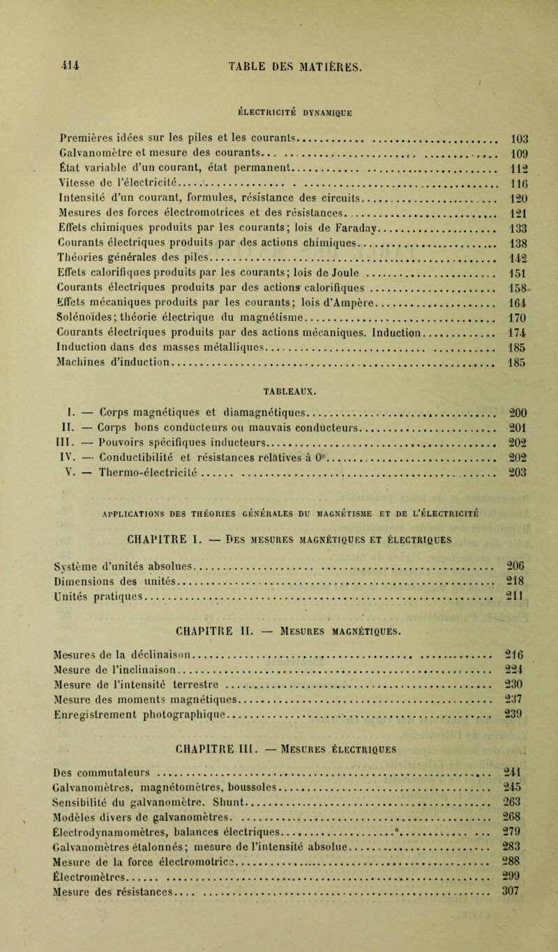 ÉLECTRICITÉ DYNAMIQUE Premières idées sur les piles et les courants 103 Galvanomètre et mesure des courants 109 État variable d’un courant, état permanent 112 Vitesse de l'électricité 116 Intensité d’un courant, formules, résistance des circuits 120 Mesures des forces électromotrices et des résistances 121 Effets chimiques produits par les courants; lois de Faraday 133 Courants électriques produits par des actions chimiques 138 Théories générales des piles 142 Effets calorifiques produits par les courants; lois de Joule 151 Courants électriques produits par des action? calorifiques 158- Effets mécaniques produits par les courants; lois d’Ampère 164 Solénoïdes ; théorie électrique du magnétisme 170 Courants électriques produits par des actions mécaniques. Induction 174 Induction dans des masses métalliques 185 Machines d’induction 185 TABLEAUX. I. — Corps magnétiques et diamagnétiques 200 II. — Corps bons conducteurs ou mauvais conducteurs 201 III. — Pouvoirs spécifiques inducteurs 202 IV. — Conductibilité et résistances relatives à 0° 202 V. — Thermo-électricité 203 APPLICATIONS DES THÉORIES GÉNÉRALES DU MAGNÉTISME ET DE L’ÉLECTRICITÉ CHAPITRE I. — Des mesures magnétiques et électriques Système d’unités absolues 206 Dimensions des unités. 218 Unités pratiques 211 CHAPITRE II. — Mesures magnétiques. Me-sures de la déclinaison 216 Mesure de l’inclinaison 224 Mesure de l’intensité terrestre 230 Mesure des moments magnétiques 237 Enregistrement photographique •.... 239 CHAPITRE III. — Mesures électriques Des commutateurs 241 Galvanomètres, magnétomètres, boussoles 245 Sensibilité du galvanomètre. Shunt 263 Modèles divers de galvanomètres 268 Électrodynamomètres, balances électriques 0 279 Galvanomètres étalonnés; mesure de l’intensité absolue 283 Mesure de la force électromotrice 288 Électromètres 299 Mesure des résistances 307