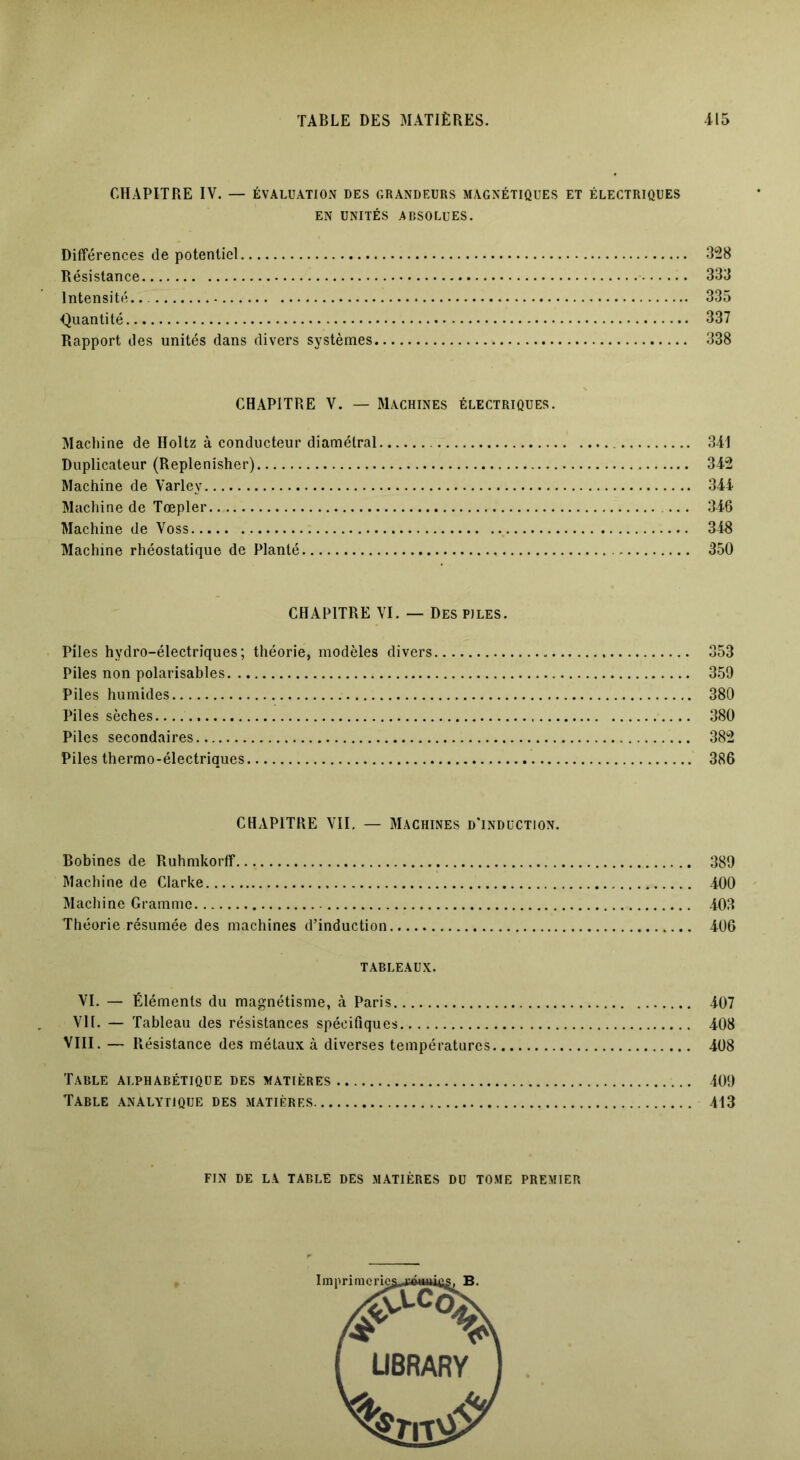 CHAPITRE IV. — ÉVALUATION DES GRANDEURS MAGNÉTIQUES ET ÉLECTRIQUES EN UNITÉS ABSOLUES. Différences de potentiel 328 Résistance 333 Intensité.. 335 Quantité 337 Rapport des unités dans divers systèmes 338 CHAPITRE V. — Machines électriques. Machine de Holtz à conducteur diamétral Duplicateur (Replenisher) Machine de Varley Machine de Tœpler Machine de Voss Machine rhéostatique de Planté 341 342 344 346 348 350 CHAPITRE VI. — Des piles. Piles hydro-électriques; théorie, modèles divers 353 Piles non polarisables 359 Piles humides 380 Piles sèches 380 Piles secondaires 382 Piles thermo-électriques 386 CHAPITRE VII. — Machines d’induction. Bobines de Ruhmkorff 389 Machine de Clarke 400 Machine Gramme 403 Théorie résumée des machines d’induction 406 TABLEAUX. VI. — Éléments du magnétisme, à Paris 407 VII. — Tableau des résistances spécifiques. 408 VIII. — Résistance des métaux à diverses températures 408 Table alphabétique des matières 409 Table analytique des matières 413 FIN DE LA TABLÉ DES MATIÈRES DU TOME PREMIER LIBRARY