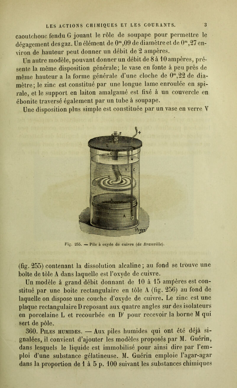 caoutchouc fendu G jouant le rôle de soupape pour permettre le dégagement des gaz. Un élément de 0m,09 de diamètre et de 0ra,27 en- viron de hauteur peut donner un débit de 2 ampères. Un autre modèle, pouvant donner un débit de 8 à 10 ampères, pré- sente la même disposition générale; le vase en fonte à peu près de même hauteur a la forme générale d’une cloche de 0m,22 de dia- mètre; le zinc est constitué par une longue lame enroulée en spi- rale, et le support en laiton amalgamé est fixé à un couvercle en ébonite traversé également par un tube à soupape. Une disposition plus simple est constituée par un vase en verre V Fïg. 255. — Pile à oxyde de cuivre (de Branvillé). (fig. 255) contenant la dissolution alcaline ; au fond se trouve une boîte de tôle A dans laquelle est l’oxyde de cuivre. Un modèle à grand débit donnant de 10 à 15 ampères est con- stitué par une boite rectangulaire en tôle A (fig. 256) au fond de laquelle on dispose une couche d’oxyde de cuivre. Le zinc est une plaque rectangulaire D reposant aux quatre angles sur des isolateurs en porcelaine L et recourbée en D' pour recevoir la borne M qui sert de pôle. 360. Piles humides. — Aux piles humides qui ont été déjà si- gnalées, il convient d’ajouter les modèles proposés par M. Guérin, dans lesquels le liquide est immobilisé pour ainsi dire par l’em- ploi d’une substance gélatineuse. M. Guérin emploie l’agar-agar dans la proportion de 1 à 5 p. 100 suivant les substances chimiques