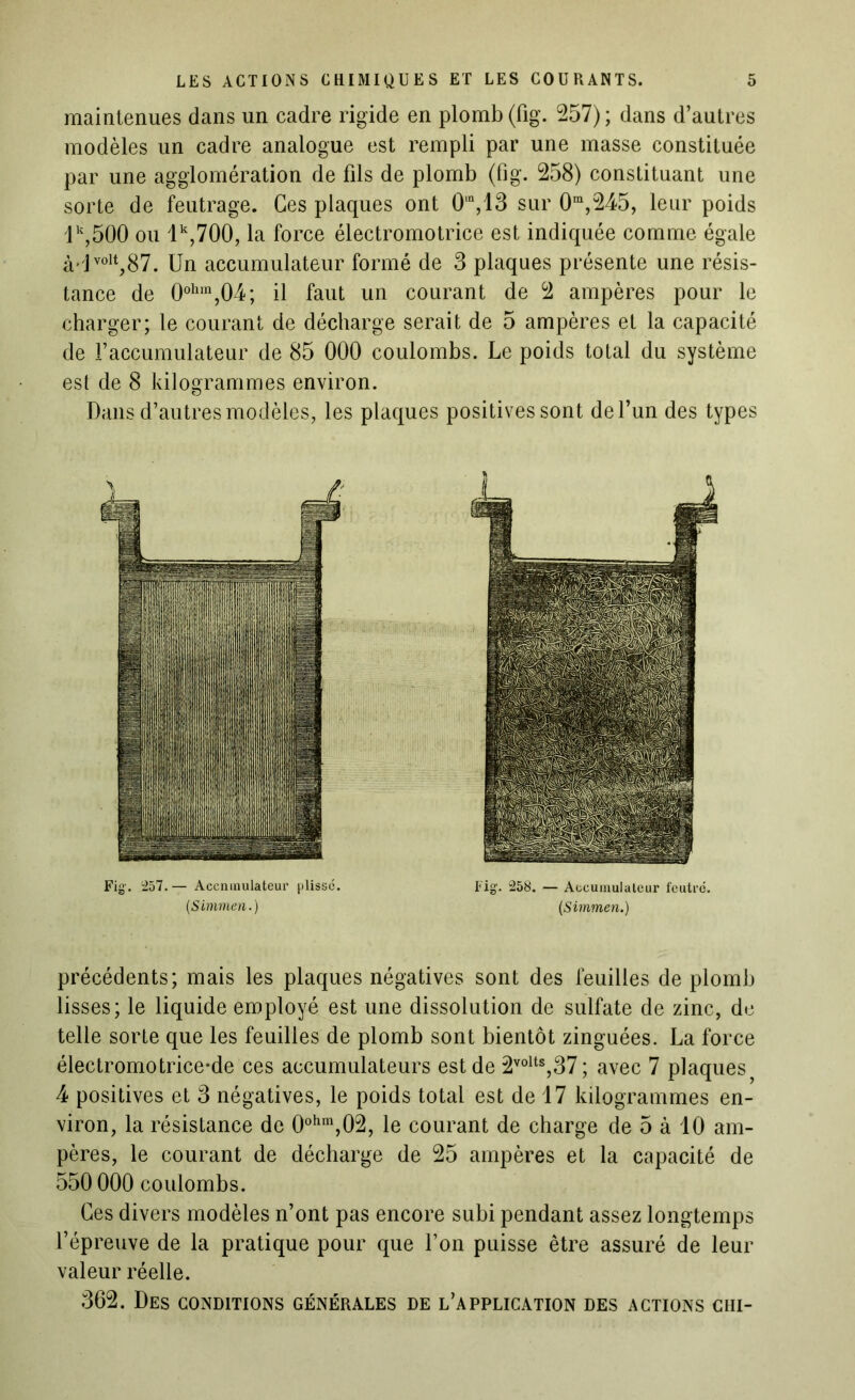 maintenues dans un cadre rigide en plomb (fig. 257) ; dans d’autres modèles un cadre analogue est rempli par une masse constituée par une agglomération de fils de plomb (fig. 258) constituant une sorte de feutrage. Ces plaques ont 0in,13 sur 0m,245, leur poids lk,500 ou lk,700, la force électromotrice est indiquée comme égale à'lvolt,87. Un accumulateur formé de 3 plaques présente une résis- tance de 0ohm,04; il faut un courant de 2 ampères pour le charger; le courant de décharge serait de 5 ampères et la capacité de l’accumulateur de 85 000 coulombs. Le poids total du système est de 8 kilogrammes environ. Dans d’autres modèles, les plaques positives sont de l’un des types Fig1. 257. — Accmnulateur plissé. (,Simmen.) Fig. 258. — Accumulateur feutré. (Simmen.) précédents; mais les plaques négatives sont des feuilles de plomb lisses; le liquide employé est une dissolution de sulfate de zinc, de telle sorte que les feuilles de plomb sont bientôt zinguées. La force éleetromotrice*de ces accumulateurs est de 2volts,37; avec 7 plaques 4 positives et 3 négatives, le poids total est de 17 kilogrammes en- viron, la résistance de 0ohm,02, le courant de charge de 5 à 10 am- pères, le courant de décharge de 25 ampères et la capacité de 550 000 coulombs. Ces divers modèles n’ont pas encore subi pendant assez longtemps l’épreuve de la pratique pour que l’on puisse être assuré de leur valeur réelle. 362. Des conditions générales de l’application des actions cm-