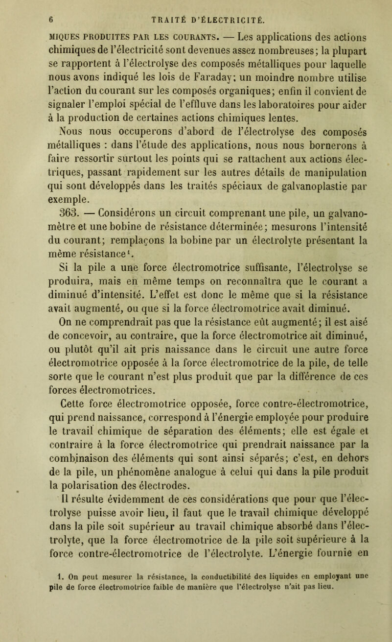 miques produites par les courants. — Les applications des actions chimiques de l’électricité sont devenues assez nombreuses; la plupart se rapportent à l’électrolyse des composés métalliques pour laquelle nous avons indiqué les lois de Faraday; un moindre nombre utilise l’action du courant sur les composés organiques; enfin il convient de signaler l’emploi spécial de l’effluve dans les laboratoires pour aider à la production de certaines actions chimiques lentes. Nous nous occuperons d’abord de l’électrolyse des composés métalliques ; dans l’étude des applications, nous nous bornerons à faire ressortir surtout les points qui se rattachent aux actions élec- triques, passant rapidement sur les autres détails de manipulation qui sont développés dans les traités spéciaux de galvanoplastie par exemple. 363. — Considérons un circuit comprenant une pile, un galvano- mètre et une bobine de résistance déterminée; mesurons l’intensité du courant; remplaçons la bobine par un électrolyte présentant la même résistance1. Si la pile a une force électromotrice suffisante, l’électrolyse se produira, mais en même temps on reconnaîtra que le courant a diminué d’intensité. L’effet est donc le même que si la résistance avait augmenté, ou que si la force électromotrice avait diminué. On ne comprendrait pas que la résistance eût augmenté; il est aisé de concevoir, au contraire, que la force électromotrice ait diminué, ou plutôt qu’il ait pris naissance dans le circuit une autre force électromotrice opposée à la force électromotrice de la pile, de telle sorte que le courant n’est plus produit que par la différence de ces forces électromotrices. Cette force électromotrice opposée, force contre-électromotrice, qui prend naissance, correspond à l’énergie employée pour produire le travail chimique de séparation des éléments; elle est égale et contraire à la force électromotrice qui prendrait naissance par la combinaison des éléments qui sont ainsi séparés; c’est, en dehors de la pile, un phénomène analogue à celui qui dans la pile produit la polarisation des électrodes. Il résulte évidemment de ces considérations que pour que l’élec- trolyse puisse avoir lieu, il faut que le travail chimique développé dans la pile soit supérieur au travail chimique absorbé dans l’élec- trolyte, que la force électromotrice de la pile soit supérieure à la force contre-électromotrice de l’électrolyte. L’énergie fournie en 1. On peut mesurer la résistance, la conductibilité des liquides en employant une pile de force électromotrice faible de manière que l’électrolyse n’ait pas lieu.