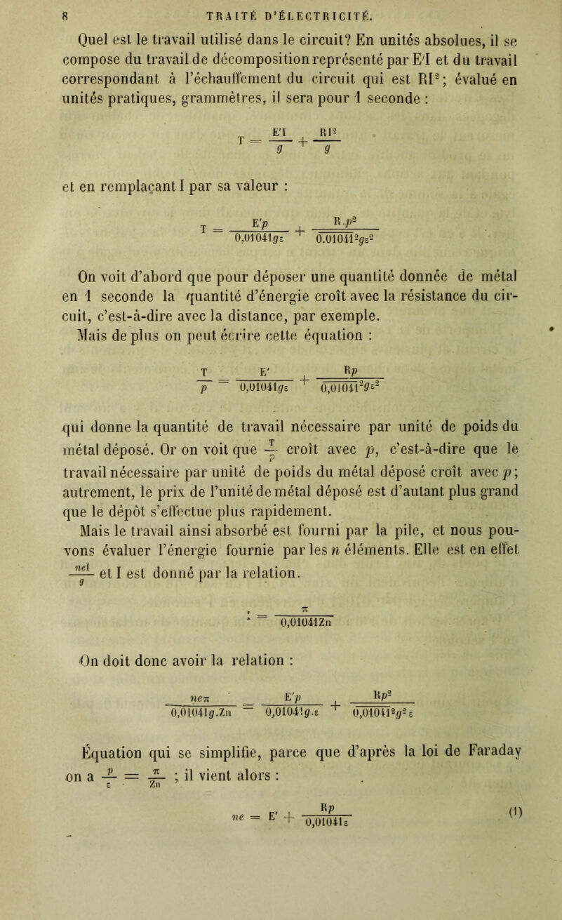 Quel est le travail utilisé dans le circuit? En unités absolues, il se compose du travail de décomposition représenté par El et du travail correspondant à réchauffement du circuit qui est RI2; évalué en unités pratiques, grammètres, il sera pour 1 seconde : et en remplaçant I par sa valeur : t = E’P + R-Pa 0,01 04105 0.01041-2^2 On voit d’abord que pour déposer une quantité donnée de métal en 1 seconde la quantité d’énergie croît avec la résistance du cir- cuit, c’est-à-dire avec la distance, par exemple. Mais de plus on peut écrire cette équation : T E' K? p ~ 0,0104105 + O,O1O4120£2 qui donne la quantité de travail nécessaire par unité de poids du métal déposé. Or on voit que croît avec p, c’est-à-dire que le travail nécessaire par unité de poids du métal déposé croît avec p\ autrement, le prix de l’unité de métal déposé est d’autant plus grand que le dépôt s’effectue plus rapidement. Mais le travail ainsi absorbé est fourni par la pile, et nous pou- vons évaluer l’énergie fournie par les n éléments. Elle est en effet et I est donné par la relation. , 7T * = 0,01041Zn On doit donc avoir la relation : neiz _ E ’p KP2 0,010410.Zn “ O,OlO4!0.s + O,O1OU202 e Équation qui se simplifie, parce que d’après on a — = ~ ; il vient alors : e Zn ne E' + BP 0,0104U la loi de Faraday (i)