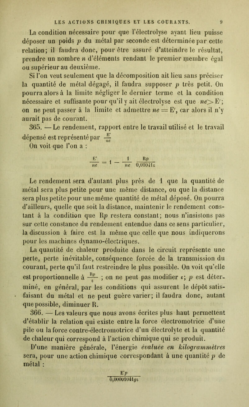 La condition nécessaire pour que l’électrolyse ayant lieu puisse déposer un poids p du métal par seconde est déterminée par cette relation; il faudra donc, pour être assuré d’atteindre le résultat, prendre un nombre n d’éléments rendant le premier membre égal ou supérieur au deuxième. Si l’on veut seulement que la décomposition ait lieu sans préciser la quantité de métal dégagé, il faudra supposer p très petit. On pourra alors à la limite négliger le dernier terme et la condition nécessaire et suffisante pour qu’il y ait électrolyse est que ne> E'; on ne peut passer à la limite et admettre ne = E', car alors il n’y aurait pas de courant. 365. —Le rendement, rapport entre le travail utilisé et le travail dépensé est représenté par On voit que l’on a : jy i_ r p ne ~ ne 0,U104l£ Le rendement sera d’autant plus près de 1 que la quantité de métal sera plus petite pour une même distance, ou que la distance sera plus petite pour une même quantité de métal déposé. On pourra d’ailleurs, quelle que soit la distance, maintenir le rendement cons- tant à la condition que R p restera constant; nous n’insistons pas sur cette constance du rendement entendue dans ce sens particulier, la discussion à faire est la même que celle que nous indiquerons pour les machines dynamo-électriques. La quantité de chaleur produite dans le circuit représente une perte, perte inévitable, conséquence forcée de la transmission du courant, perte qu’il faut restreindre le plus possible. On voit qu’elle est proportionnelle à ; on ne peut pas modifier e; p est déter- miné, en général, par les conditions qui assurent le dépôt satis- faisant du métal et ne peut guère varier; il faudra donc, autant que possible, diminuer R. 366. — Les valeurs que nous avons écrites plus haut permettent d’établir la relation qui existe entre la force électromotrice d’une pile ou la force contre-électromotrice d’un électrolyte et la quantité de chaleur qui correspond à faction chimique qui se produit. D’une manière générale, l’énergie évaluée en kilogrammètres sera, pour une action chimique correspondant à une quantité p de métal : E ’P 0,0U0Ul041</e