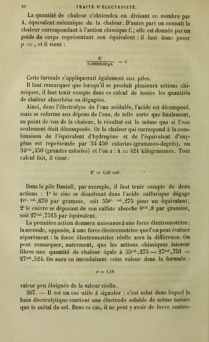 La quantité de chaleur s’obtiendra en divisant ce nombre par A, équivalent mécanique de la chaleur. D’autre part on connaît la chaleur correspondant à l’action chimique C ; elle est donnée par un poids du corps représentant son équivalent : il faut donc poser p = £ et il vient : E' 0,00001041(/A ~ c Cette formule s’appliquerait également aux piles. Il faut remarquer que lorsqu’il se produit plusieurs actions chi- miques, il faut tenir compte dans ce calcul de toutes les quantités de chaleur absorbées ou dégagées. Ainsi, dans Pélectrolyse de l’eau acidulée, l’acide est décomposé, mais se reforme aux dépens de l’eau, de telle sorte que finalement, au point de vue de la chaleur, le résultat est le même que si l’eau seulement était décomposée. Or la chaleur qui correspond à la com- binaison de l’équivalent d’hydrogène et de l’équivalent d’oxy- gène est représentée par 34 450 calories (grammes-degrés), ou 34cal-,450 (grandes calories) et l’on a : A = 424 kilogrammes. Tout calcul fait, il vient: E' = 1,58 volt. Dans la pile Daniell, par exemple, il faut tenir compte de deux actions : t° le zinc se dissolvant dans l’acide sulfurique dégage jgr. cai. 070 par gramme? soit 55gr. cai.^75 p0ur un équivalent; 2° le cuivre se déposant de son sulfate absorbe 0cal-,8 par gramme, soit 27caL,7515 par équivalent. La première action donnera naissance à une force électromotrice; la seconde, opposée, à une force électromotrice que l’on peut évaluer séparément : la force électromotrice réelle sera la différence. On peut remarquer, autrement, que les actions chimiques laissent libres une quantité de chaleur égale à 55cal-,275 — 27caI>,751 == 27caK,524. On aura en introduisant cette valeur dans la formule : e = 1,18 valeur peu éloignée de la valeur réelle. 367. — Il est un cas utile à signaler : c’est celui dans lequel le bain électrolytique contient une électrode soluble de même nature que le métal du sel. Dans ce cas, il ne peut y avoir de force contre-