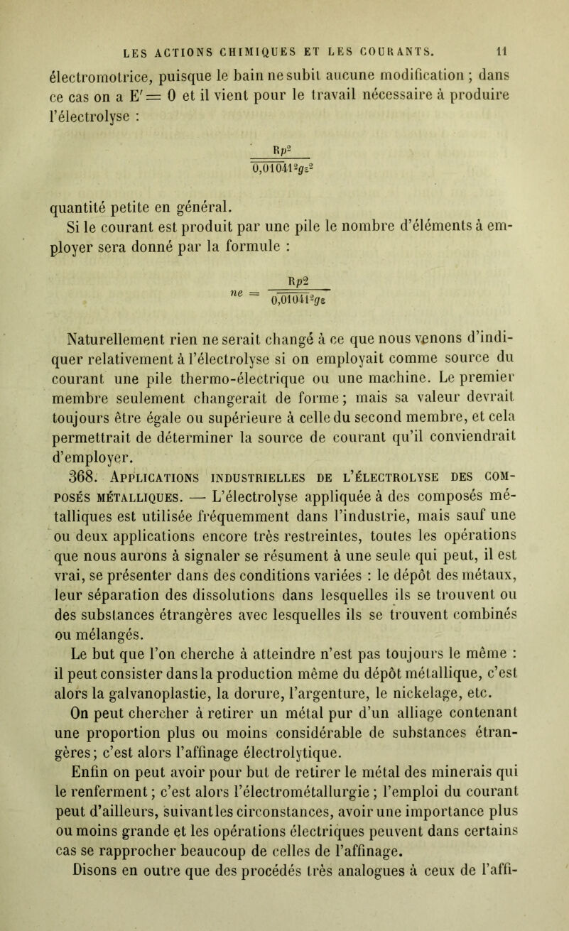 électromotrice, puisque le bain ne subit aucune modification ; dans ce cas on a 0 et il vient pour le travail nécessaire à produire l’électrolyse : Rr2 0,010412</ô2 quantité petite en général. Si le courant est produit par une pile le nombre d’éléments à em- ployer sera donné par la formule : Rp2 ne ~~ 0,010412<jre Naturellement rien ne serait changé à ce que nous venons d’indi- quer relativement à l’électrolyse si on employait comme source du courant une pile thermo-électrique ou une machine. Le premier membre seulement changerait de forme; mais sa valeur devrait toujours être égale ou supérieure à celle du second membre, et cela permettrait de déterminer la source de courant qu’il conviendrait d’employer. 368. Applications industrielles de l’électrolyse des com- posés métalliques. — L’électrolyse appliquée à des composés mé- talliques est utilisée fréquemment dans l’industrie, mais sauf une ou deux applications encore très restreintes, toutes les opérations que nous aurons à signaler se résument à une seule qui peut, il est vrai, se présenter dans des conditions variées : le dépôt des métaux, leur séparation des dissolutions dans lesquelles ils se trouvent ou des substances étrangères avec lesquelles ils se trouvent combinés ou mélangés. Le but que l’on cherche à atteindre n’est pas toujours le même : il peut consister dans la production même du dépôt métallique, c’est alors la galvanoplastie, la dorure, l’argenture, le nickelage, etc. On peut chercher à retirer un métal pur d’un alliage contenant une proportion plus ou moins considérable de substances étran- gères; c’est alors l’affinage électrolytique. Enfin on peut avoir pour but de retirer le métal des minerais qui le renferment ; c’est alors l’électrométallurgie ; l’emploi du courant peut d’ailleurs, suivant les circonstances, avoir une importance plus ou moins grande et les opérations électriques peuvent dans certains cas se rapprocher beaucoup de celles de l’affinage. Disons en outre que des procédés très analogues à ceux de l’affi-