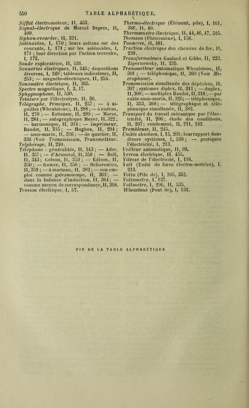 Sifflet électromoteur, II, 453. Signal-électrique de Marcel Deprez, II, 409. Siphon-recorder, II, 331. Solénoïdes, I, 170; leurs actions sur des courants, I, 171 ; sur les solénoïdes, I, 171 ; leur direction par l’action terrestre, ï, 172. Sonde exploratrice, II, 531. Sonneries électriques, 11,245; dispositions diverses, I, 249 ; tableaux indicateurs, II, 253; — magnéto-électriques, II, 254. Sonomètre électrique, 11, 365. Spectre magnétique, I, 3, 17. Sphygmophone, II, 530. Teinture par l’électrolyse, II, 36. Télégraphe, Principes, II, 257 ; — à ai- guilles (Wheatstone), II, 288 ; — à cadran, II, 270 ; — Estienne, II, 289 ; — Morse, II, 284 ; — autographique Meyer, II, 322 ; — harmonique, II, 314; — imprimeur, Baudot, II, 315; — Hughes, II, 294; — sous-marin, 11, 326; —de quartier, II, 336 (Voir Transmission, Transmetteur. Telphérage, 11,240. Téléphone : généralités, II, 343 ; — Ader, II, 357 ; — d’Arsonval, II, 358 ; — Bell, II, 343; Golson, 11, 359; — Edison, II, 350; —Gower, II, 356 ; — Ochorowicz, II, 359 ; — à marteau, II, 362 ; — son em- ploi comme galvanoscope, II, 363; — dans la balance d’induction, II, 364; — comme moyen de correspondance, II, 368. Tension électrique, I, 57. Thermo-électrique (Élément, pile), I, 161, 386, II, 40. Thermomètre électrique, II, 44,46,47, 525. Thomson (Phénomène), 1,158. Tonnerre, 11,481. Traction électrique des chemins de fer, II, 239. Transformateurs Gaulard et Gibbs, II, 233, Zipernowsky, II, 235. Transmetteur automatique Wheatstone, II, 301 ; — téléphonique, II, 360 (Voir Mi- crophone). Transmission simultanée des dépêches, II, 307 ; systèmes diplex, II, 311 ; — duplex, 11,308;—multiplex Baudot, 11,318 ; — par cable sous-marin, II, 326; — téléphonique, II, 353, 368; — télégraphique et télé- phonique simultanée, II, 382. Transport du travail mécanique par l’élec- tricité, II, 206 ; étude des conditions, II, 207; rendement, II, 211, 242. Trembleuse, II, 245. Unités absolues, 1,15, 205;leurrapport dans divers systèmes, I, 338 ; — pratiques l’électricité, I, 213. Veilleur automatique, II, 99. Verrou électrique, II. 455. Vitesse de l’électricité, I, 116. \olt (Unité de force électro-motrice), I, 213. Volta (Pile de), I, 105, 352. Voltamètre, I, 137. Voltmètre, I, 296, II, 535. Wheastone (Pont de), 1, 132. FIN DE LA TABLE ALPHABÉTIQUE