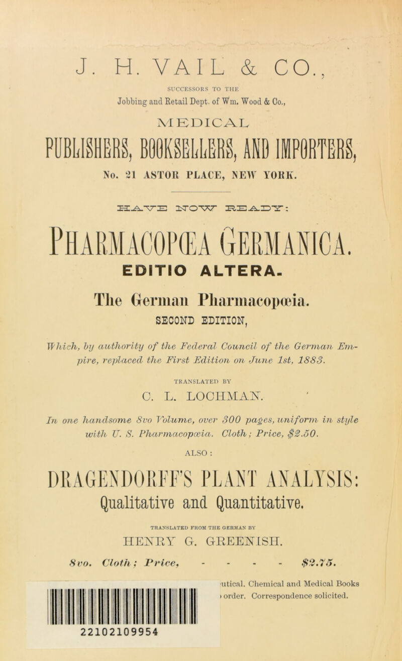 J. H. VAIL &, CO., SUCCESSORS TO THE Jobbing and Retail Dept, of Wm, Wood & Co., M EDICAL PUBLISHERS, BOOKSELLERS, AND IMPORTERS No. 21 ASTOIl PLACE, NEW YORK. HAVE UOW EEAET: EDITIO ALTERA. The German Pharmacopoeia. SECOND EDITION, Which, by authority of the Federal Council of the German Em- pire, replaced the First Edition on June 1st, 1888. TRANSLATED BY C. L. LOOHMAK In one handsome 8vo Volume, over 300 pages, uniform in style with U. S. Pharmacopoeia. Cloth; Price, $2.50. ALSO : DRAGENDORFF’S PLANT ANALYSIS: Qualitative and Quantitative. TRANSLATED FROM THE GERMAN BY HENRY G. GREENISH. 8vo. Cloth; I*rice, rp c* • 4 '/ • I I Mil 22102109954 utical. Chemical and Medical Books > order. Correspondence solicited.