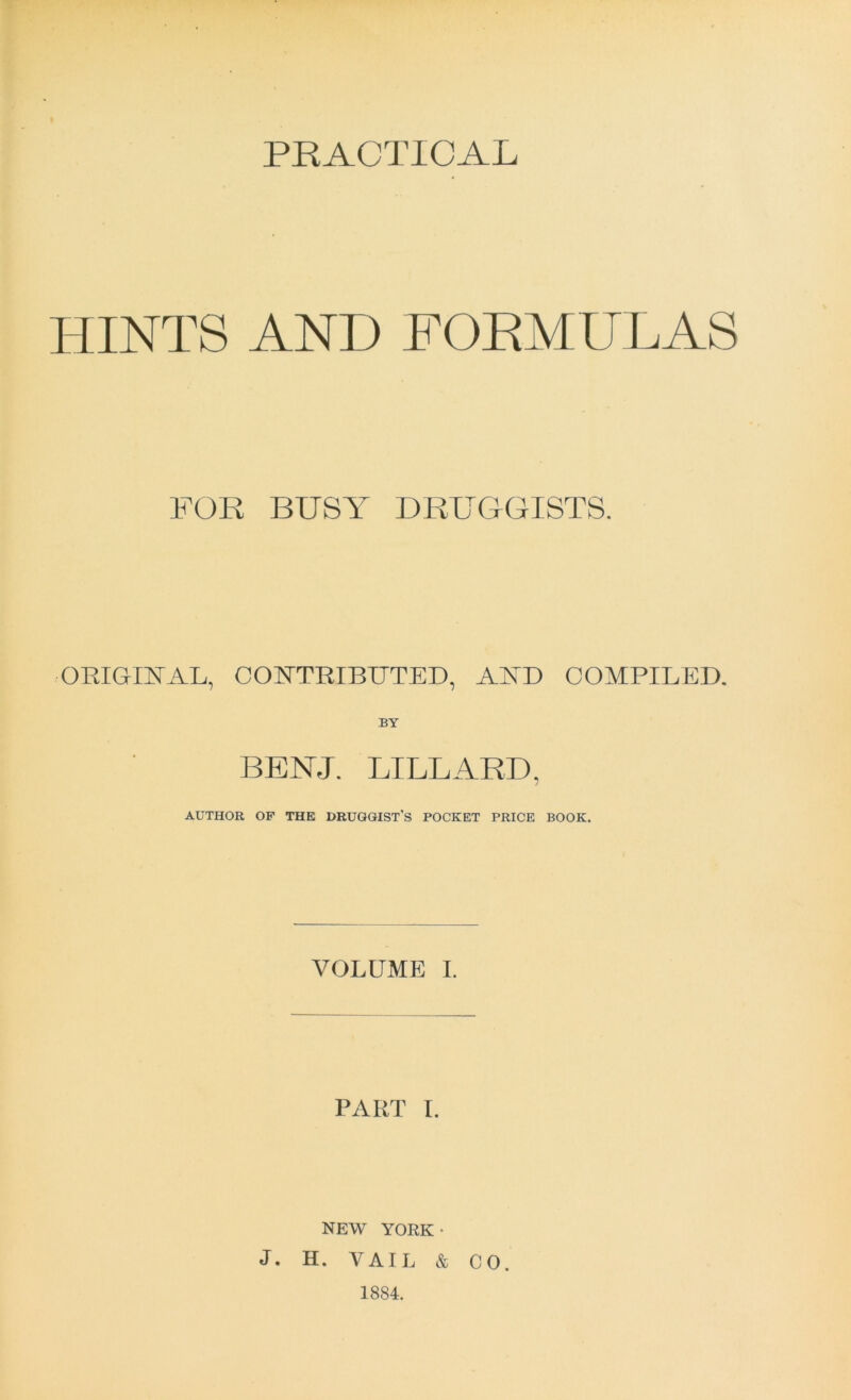 PRACTICAL HINTS AND FORMULAS FOR BUSY DRUGGISTS. ORIGINAL, CONTRIBUTED, AND COMPILED. BY BENJ. LILLARD, AUTHOR OF THE DRUGGIST'S POCKET PRICE BOOK. VOLUME I. PART I. NEW YORK- J. H. VAIL & CO. 1884.