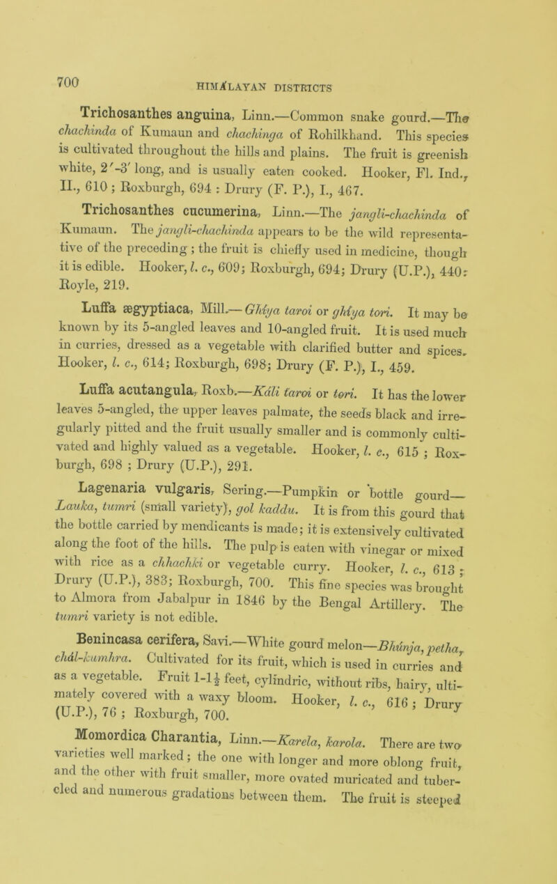 Trichosanthes anguina, Linn.—Common snake gourd.—Tlie chachinda of Kiimaun and chachinga of RohilkLand. This species is cultivated throughout the hills and plains. The fruit is greenish white, 2'-3' long, and is usually eaten cooked. Hooker, FI. Ind.^ II., 610; Roxburgh, 694 : Drury (F. P.), L, 467. Trichosanthes cucumerina, Linn.—The jangli-chacJdnda of lYumaun. jo,)igl,z~c]icicJvi7tdci appeal's to be the wild representa™ tive of the preceding ; the fruit is chiefly used in medicine, though it is edible. Hooker, 1. c., 609; Roxburgh, 694; Drury (U.P.), 440 r Royle, 219. Luffa segyptiaca, Mill.— GUya taroi or gMya tori. It may be known by its 5-angled leaves and 10-angled fruit. It is used much in curries, dressed as a vegetable with clarified butter and spices. Hooker, 1. c., 614; Roxburgh, 698; Dimry (F. P.), I.^ 459. Luflfa acntangula, Roxb.—Kali taroi or tori. It has the lower leaves 5-angled, the upper leaves palmate, the seeds black and irre- gularly pitted and the fruit usually smaller and is commonly culti- vated and highly valued as a vegetable. Hooker, 1. c., 615 ; Rox- burgh, 698 ; Drury (U.P.), 291. Lagenaria vulgaris, Sering.—Pumpkin or bottle gourd— Laida, turnH (small variety), gol kaddu. It is from this gourd that the bottle carried by mendicants is made; it is extensively cultivated along the foot of the hills. Tlie pulp is eaten with vinegar or mixed with lice as a chhachki or vegetable curry. Hooker, I c 613 • Drury (U.P.), 383; Roxburgh, 700. This fine species was brought to Almoia fiom Jabalpur in 1846 by the Bengal Artillery. The iu?n7d variety is not edible. Benincasa cerifera, Savi.—White gourd melon—BitinJa, pe//ia cMl-Umhra. Cultivated for its fruit, which is used in curries and as a vegetable. Fruit 1-11 feet, cyliudric, without ribs, hairy, ulti- mately covered mth a waxy bloom. Hooker, 1. c, 616 ■ Drurv (U.P.), 76 ; Roxburgh, 700. ^ Momordica Charantia, Linn.—Xmla, karola. There are two^ varieties well marked; the one with longer and more oblong fruit, and the other with fruit smaller, more ovated muricated and tuber- cled and numerous gradations between them. The fruit is steeled