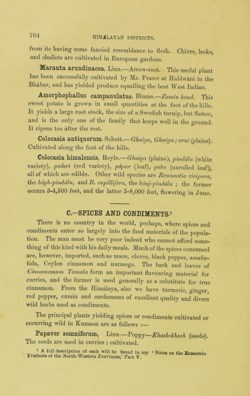 from its having some fancied resembiance to flesh. Chives, leeks, and shallots are cultivated in European gardens. Ma/ra<llta> dtruildiiiaiCOa/, Linn.—Arrow-root. This useful plant has been successfully cultivated by Mr. Fraser at Haldwani in the Bhabar, and has yielded produce equalling the best West Indian. Amorphophallus campanulatus, Blume.—Zamm hand. This sweet potato is grown in small quantities at the foot of the hills. It yields a large root stock, the size of a Swedish turnip, but flatter, and is the only one of the family that keeps well in the ground. It ripens too after the rest. Golocasia antiquorum, Schott.— Ghuiya^ Ghwiya; arui (plains). Cultivated along the foot of the hills. Colocasia himalensis, Boyle.—(r/mfya pinddlu (white variety), gaderi (red variety), pdpar (leaf), guha (unrolled leaf), all of which are edible. Other wild species are Remusatia vivipara^ the hdgh-pinddlu, and R. capillifera, the hdnj-pinddhi ; the former occurs 3-4,500 feet, and the latter 5-8,000 feet, flowering in June. C.—SPICES AND CONDIMENTS^ There is no country in the world, perhaps, where spices and condiments enter so largely into the food materials of the popula- tion. The man must be very poor indeed who cannot afford some- thing of this kind with his daily meals. Much of the spices consumed are, however, imported, such as mace, cloves, black pepper, assafoe- tida, Ceylon cinnamon and nutmegs. The bark and leaves of Cinnamomum Tamala form an important flavouring material for curries, and the former is used generally as a substitute for true cinnamon. From the Himalaya, also we have turmeric, ginger, red pepper, cumin and cardamoms of excellent quality and divers wild herbs used as condiments. The principal plants yielding spices or condiments cultivated or occurring wild in Kumaon are as follows : Papaver somniferum, Urm.-Vo^igy—Kliash-khash (seeds). Tlie seeds are used in curries; cultivated. ^ A full description of each will be found in my * Notes on the Bcouomic