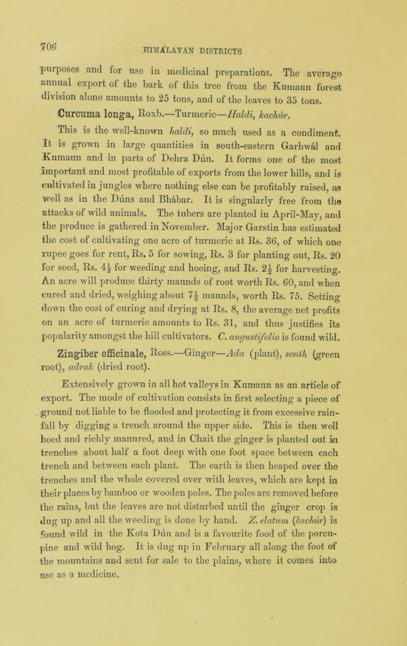 purposes and for use in medicinal preparations. The average annual export of the bark of this tree from the Kumaun forest division alone amounts to 25 tons, and of the leaves to 35 tons. Curcuma longa, Hoxb.—Turmeric—Ilaldi, kacMir. This is the well-known haldi, so much used as a condiment. It is grown in largo quantities in south-eastern Garhwal and Kumaun and in parts of Debra Dun. It forms one of the most Important and most profitable of exports from the lower hills, and is cultivated in jungles where nothing else can be profitably raised, as well as in the Duns and Bhabar. It is singularly free from the attacks of wild animals. The tubers are planted in April-May, and the produce is gathered in November. Major Garstin has estimated the cost of cultivating one acre of turmeric at Rs. 36, of which one rupee goes for rent, Rs. 5 for sowing, Rs. 3 for planting out, Rs. 20 for seed, Rs. 4^ for weeding and hoeing, and Rs. 2^ for harvesting. An acre will produce thirty maunds of root worth Rs. 60, and when cured and dried, weighing about maunds, worth Rs. 75. Setting down the cost of curing and drying at Rs. 8, the average net profits on an acre of turmeric amounts to Rs. 31, and thus justifies its popularity amongst the hill cultivators. C. angustifolia is found wild. Zingiber officinale, Ross.—Ginger—Ada (plant), smih (green root), adrak (dried root). Extensively grown in all hot valleys in Kumaun as an article of export. The mode of cultivation consists in first selecting a piece of ground not liable to be flooded and protecting it from excessive rain- fall by digging a trench around the upper side. This is then well hoed and richly manured, and in Chait the ginger is planted out in trenches about half a foot deep with one foot space between each trench and between each plant. The earth is then heaped over the trenches and the whole covered over with leaves, which are kept in their places by bamboo or wooden poles. The poles are removed before the rains, but the leaves are not disturbed until the ginger crop is dug up and all the weeding is done by hand. Z. datum {kachur) is found wild in the Kota Diin and is a fovourite food of the porcu- pine and wild hog. It is dug up in February all along the foot of the mountains and sent for sale to the plains, where it comes into use as a medicine.