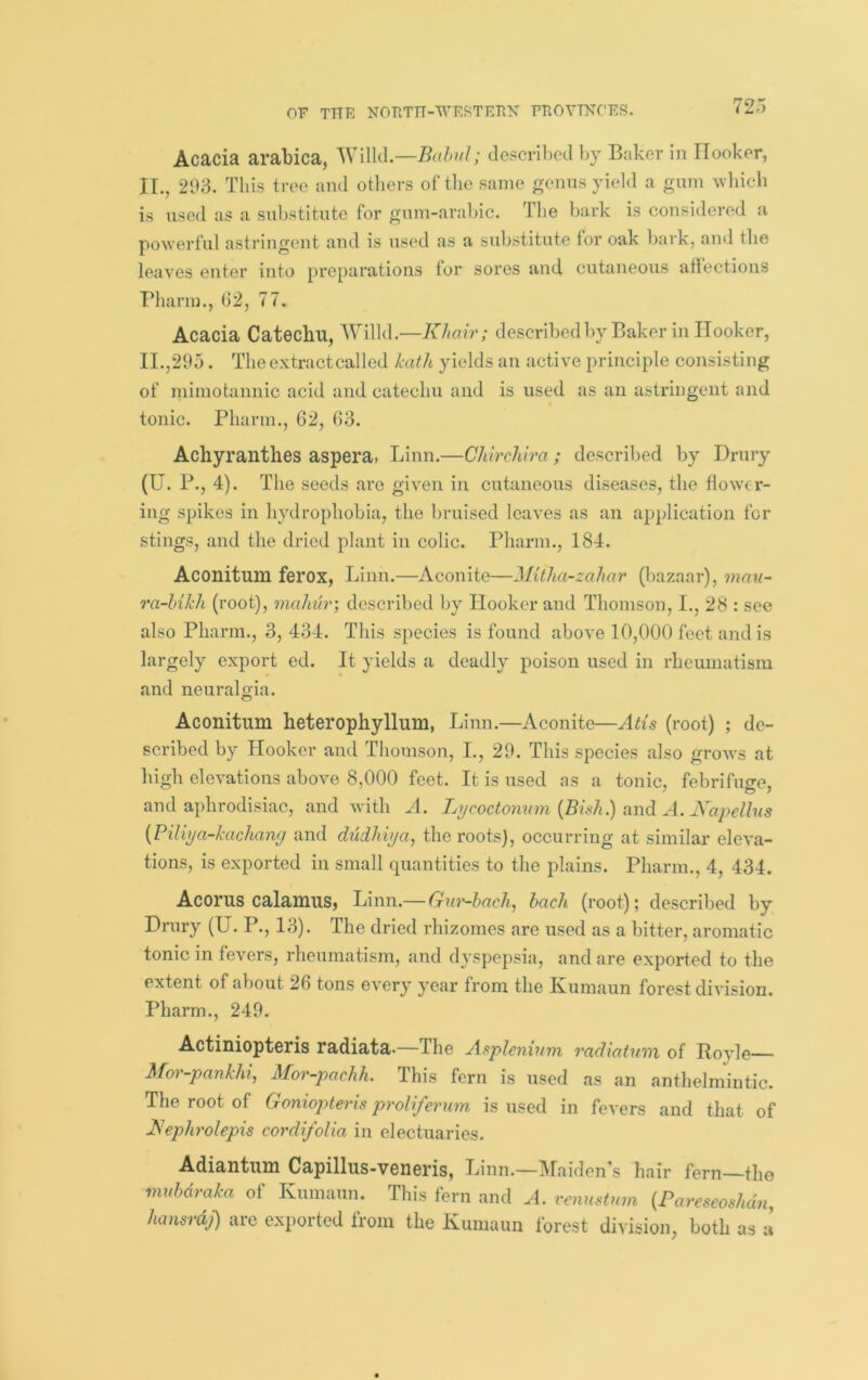Acacia arabica, Wilkl.—Balul; described by Baker in Hooker, II., 293. This tree and others of tlie same genns yield a gum ^vhich is used as a substitute for gum-arabic. The bark is considered a powerful astringent and is used as a substitute for oak bark, and the leaves enter into preparations tor sores and cutaneous affections Bharm., 62, 77. Acacia Catechu, Willd.—Khair; describedby Baker in Hooker, H.,295. The extract called hath yields an active principle consisting of mimotannic acid and catechu and is used as an astringent and tonic. Pharm., 62, 63. Achyranthes aspera, Linn.—Chirchira; described by Drury (U. P., 4). The seeds are given in cutaneous diseases, the flower- ing spikes in hydrophobia, the bruised leaves as an application for stings, and the dried plant in colic. Pharm., 184. Aconitum ferox, Linn.—Aconite—Mitha-zahar (bazaar), mau^ ra-MkIi (root), mahtir; described by Hooker and Thomson, I., 28 : see also Pharm., 3, 434. This species is found above 10,000 feet and is largely export ed. It yields a deadly poison used in rheumatism and neuralgia. Aconitum heterophyllum, Linn.—Aconite—Atis (root) ; de- scribed by Hooker and Thomson, I., 29. This species also grows at high elevations above 8,000 feet. It is used as a tonic, febrifuge, and aphrodisiac, and with A. Lycoctonum {Bhh.) and A. Kapelhis {Piliya-kachany and dudhiya, the roots), occurring at similar eleva- tions, is exported in small quantities to the plains. Pharm., 4, 434. Acorus calamus? Linn.— Gur-bach, bach (root); described by Drury (U. P., 13). The dried rhizomes are used as a bitter, aromatic tonic in fevers, rheumatism, and dyspepsia, and are exported to the extent of about 26 tons every year from the Ixumaun forest division. Pharm., 249. Actiniopteris radiata.—The Asplcnium radiatum of Boyle Mor-pankhi^ Mor-pachh. This fern is used as an anthelmintic. The root of Goniopteris proliferum is used in fevers and that of Is^ephrolepis cordifolia in electuaries. Adiantum Capillus-veneris, Linn.—Maiden's hair fern—the mubdraka of Kumaun. This fern and A. venusttwi {Pareseoshdn, hansrdj) are exported from the Kumaun forest division, both as a