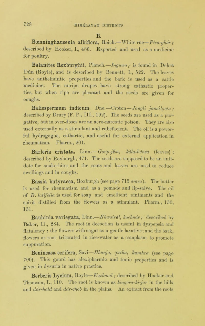B. Boenningliausenia albiflora, Reich.—White me—Pisu-f/has / described by Hooker, L, 486. Exported and used as a iiiediciiie for poultry. Balanites Roxburghii, Planch.—Inguwa; is found in Dehra Dun (Royle), and is described by Bennett, I., 522. The leaves have anthelniiiitic properties and the bark is used as a cattle medicine. The unripe drupes have strong cathartic proper- ties, but when ripe are pleasant and the seeds are given for coughs. Baliospermnm indie urn, Due.—Croton—JiniyZi jamdhjoLa; described by Drury (F. P., III., 192). The seeds are used as a pur- gative, but in over-doses are an acro-narcotic poison. They are also used externally as a stimulant and rubefacient. The oil is a power- ful hydragogue, cathartic, and useful for external application in rheumatism. Pharm., 201. Barleria cristata? Linn.— Gorjj-jiha, Mla-hdnsa (leaves) ; described by Roxburgh, 471. The seeds are supposed to be an anti- dote for snake-bites and the roots and leaves are used to reduce swellings and in coughs. Bassia butyracea, Roxburgh (seepage 715 antecC). The butter is used for rheumatism and as a pomade and lip-salve. The oil of B. latifolia is used for soap and emollient ointments and the spirit distilled from the flowers as a stimulant. Pharm., 130, 131. Bauhinia variegata, Linn.—Kkwairdl, I'achndr; described by Baker, II., 284. The root in decoction is useful in dyspepsia and flatulency ; the flowers with sugar as a gentle laxative; and the bark, flowers or root triturated in rice-water as a cataplasm to })romote suppuration. Benincasa cerifera, Savi—Bhmja, petha, hnnhra (see page 700). This gourd has alexipharmic and tonic properties and is given in dysuria in native practice. Berberis Lycium, Royle—Kashmal; described by Hooker and Thomson, I., 110. The root is known as kingora-ki-jar in the hills and ddr-hald and ddr-chob in the plains. An extract from the roots