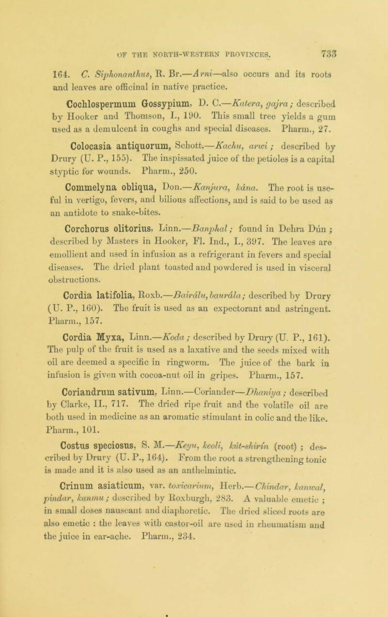 164. C. Sipliomnthus, R. Br.—Arni—also occurs and its roots and leaves are officinal in native practice. Cochlospermum Gossypium, D. C.—Kateray gajra ; described by Hooker and Thomson, I., 190. This small tree yields a gum used as a demulcent in coughs and special diseases. Pharm., 27. Colocasia antiquorum, Schott.—Kachu, arwi ; described by Drury (U. P., 155). The inspissated juice of the petioles is a capital styptic for wounds. Pharm., 250. Commelyna obliqua, Don.—Kanjura, kuna. The root is use- ful in vertigo, fevers, and bilious affections, and is said to be used as an antidote to snake-bites. Corchorus olitorius, Linn.—Banphal; found in Dehra Dun ; described by Masters in Hooker, FI. Ind,, I., 397. The leaves are emollient and used in infusion as a refrigerant in fevers and special diseases. The dried plant toasted and powdered is used in visceral obstructions. Cordia latifolia, Roxb.—Bairdlu,haurdla; described by Drury (U. P., 1(30). The fruit is used as an expectorant and astringent. Pharm., 157. Cordia Myxa, Linn.—Koda ; described by Drury (U. P., 161). Tlie pulp of the fruit is used as a laxative and the seeds mixed with oil are deemed a specific in ringworm. The juice of the bark in infusion is given with cocoa-nut oil in gripes. Pharm., 157. Coriandrum sativum, Linn.—Coriander—Bhamya ; described by Clarke, II., 717. The dried ripe fruit and the volatile oil are both used in medicine as an aromatic stimulant in colic and the like. Pharm., 101. Costus speciosus, S. M.—KeijUy keoH, hit-shirm (root) ; des- cribed by Drury (U. P., 164). From the root a strengthening tonic is made and it is also used as an anthelmintic. Crinum asiaticum, var, to.vicarimn, Herb.— Chindar, kamval, pindar, kanmu ; described by Roxburgh, 283. A valuable emetic ; in small doses nauseant and diaphoretic. The dried sliced roots are also emetic : the leaves with castor-oil are used in rheumatism and the juice in ear-ache. Pharm., 234.