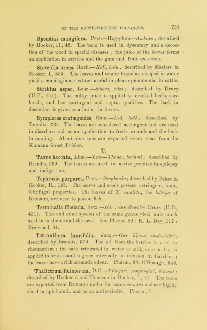 Spondias maHgifera, Pers.—Hog-plum—Amhara ; described by Hooker, II., 42. The bark is used in dysentery and a decoc- tion of the wood in special diseases ; the juice of the leaves forms an application in earache and the gum and fruit are eaten. Sterculia urens, Poxb.—Kull, hulu ; described by Masters in Hooker, I., 355. The leaves and tender branches steeped in water yield a mucilaginous extract useful in pleuro-pneumonia in cattle. Streblus asper, Lour.—Sihora, r'usa; described by Drury (U.P., 211). The milky juice is applied to cracked heels, sore hands, and has astringent and septic qualities. The bark in decoction is given as a lotion in fevers. Symplocos cratcBgoides, Ham.—Lod, lodh; described by Brandis, 299. The leaves are considered astringent and are used in diarrhoea and as an application to fresh wounds and the bark in tanning. About nine tons are exported every year from the Kumaun forest division. T. Taxus baccata, Linn.—Yew—Thimer, hrdhni ; described by Brandis, 539. The leaves are used in native practice in epilepsy and indigestion. Tephrosia purpurea, Pers.—Sarphonka; described by Baker in Hooker, II., 123. The leaves and seeds possess astringent, tonic, febrifugal properties. The leaves of T. Candida, the lehtiya of Kumaun, are used to poison fish. Terminalia Cliebula, Betz.—Ildr ; described by Drury (U.P., 431). This and other species of the same genus yield nuts much used in medicine and the arts. See Pharm. 89 : K. L. Dey, 117 : Birdwood, 34. Tetranthera laurifolia, Jacq.— Gar Ujaur, meda-lakri; described by Brandis, 379. The oil from the berries is used in rheumatism ; the bark triturated in water ^;r milk, or even dry, is applied to bruises and is given internally in infusion in diarrhoea ; the leaves have a rich aromatic odour. Pharm., 88 : O’Shaugh., 548. Thalictrum'jfoliolosum, D.c.— Pila-jari, pengla-jari, harmat; described by Hooker /. and Thomson in Hooker, I., 14. The roots are exported from Kumaun under the name mamira and are highly alued in ophthalmia and as an antiperiodic. Pharm ,