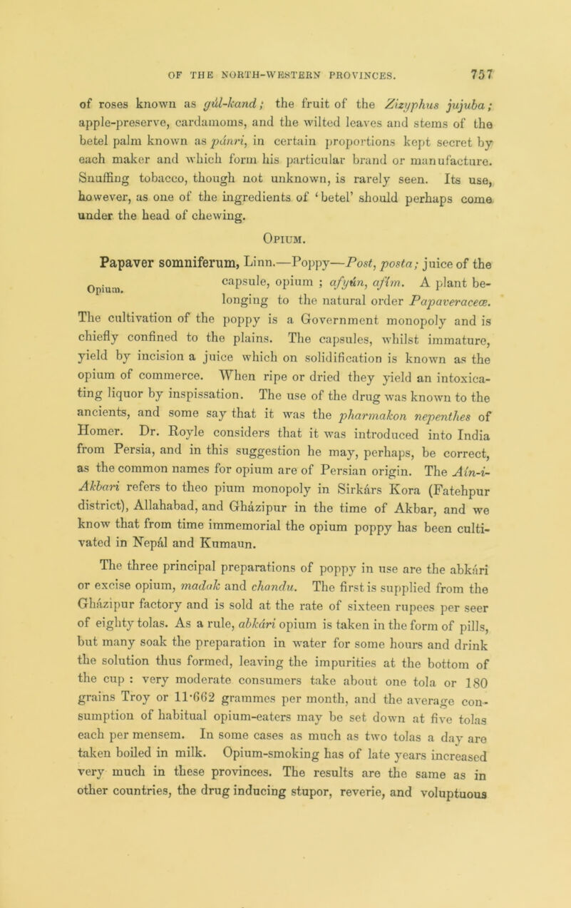 of roses known as gAl-kand; the fruit of the Zizyphus jujuba; apple-preserve, cardamoms, and the wilted leaves and stems of the betel palm known as pdnri, in certain proportions kept secret by each maker and which form his particular brand or manufacture. Snuffing tobacco, though not unknown, is rarely seen. Its use, however, as one of the ingredients of ‘betel’ should perhaps come under the head of chewing. Opium. Papaver somniferum, Linn.—Poppy—Post, posta; juice of the capsule, opium ; afydn, afim. A plant be- longing to the natural order Papaveracece. The cultivation of the poppy is a Government monopoly and is chiefly conflned to the plains. The capsules, whilst immature, yield by incision a juice which on solidification is known as the opium of commerce. When ripe or dried they yield an intoxica- ting liquor by inspissation. The use of the drug was known to the ancients, and some say that it was the pharmakon nepenthes of Homer. Dr. Royle considers that it was introduced into India from Persia, and in this suggestion he may, perhaps, be correct, as the common names for opium are of Persian origin. The Ain-i- Ahbcivi refers to theo pium monopoly in Sirkars Kora (Fatehpur district), Allahabad, and Ghazipur in the time of Akbar, and we know that from time immemorial the opium poppy has been culti- vated in Nepal and Kumaun. The three principal preparations of poppy in use are the abkari or excise opium, madah and chandu. The first is supplied from the Ghazipur factory and is sold at the rate of sixteen rupees per seer of eighty tolas. As a rule, abkari opium is taken in the form of pills, but many soak the preparation in water for some hours and drink the solution thus formed, leaving the impurities at the bottom of the cup : very moderate consumers take about one tola or 180 grains Troy or llffi62 grammes per month, and the average con- sumption of habitual opium-eaters may be set down at five tolas each per mensem. In some cases as much as two tolas a day are taken boiled in milk. Opium-smoking has of late years increased very much in these provinces. The results are the same as in other countries, the drug inducing stupor, reverie, and voluptuous