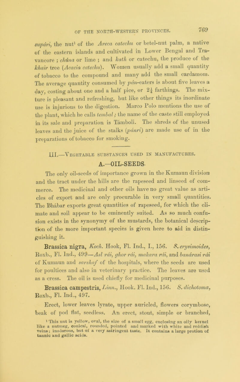 supdri, the niit^ of tlie Areca catechu or betel-nut palm, a native of the eastern islands and onltivated in Lower Bengal and Tra- vancore j chtina or lime ; and hath or catechu, the produce of the khair tree {Acacia catechu). AVoraen usually add a small quantity of tobacco to the compound and many add the small cardamom. The average quantity consumed by pdn-eaters is about five loaves a day, costing about one and a half pice, or 2^ farthings. Ihe mix- ture is pleasant and refreshing, but like other things its inordinate use is injurious to the digestion. Marco Polo mentions the use of the plant, which he calls temhal; the name of the caste still employed in its sale and ju’eparation is Tamboli. The shreds of the unused leaves and the juice of the stalks {jpdnri) are made use of in the preparations ot tobacco for smoking. ill.—Vegetable substances used in manufactures. A.-OIL-SEEDS. The only oil-seeds of importance grown in the Kumaun division and the tract under the hills are the rapeseed and linseed of com- merce. The medicinal and other oils have no great value as arti- cles of export and are only procurable in very small quantities. The Bhabar exports great quantities of rapeseed, for which the cli- mate and soil appear to be eminently suited. As so much confu- sion exists in the synonymy of the mustards, the botanical descrip- tion of the more important species is given here to aid in distin- guishing it. Brassica nigra, Koch. Hook, FI. Ind., L, 156. *5?. erysimoides, Boxb., FI. Ind., 499—Asl rdi, ghor rdi, rnahara rdi, and bandrasi rdi of Kumaun and sarshaf of the hospitals, where the seeds are used for poultices and also in veterinary practice. The leaves are used as a cress. The oil is used chiefly for medicinal purposes. Brassica campestris, TAnn., Hook. FI. Ind., 156. S. dichotoma^ Roxb., FI. Ind., 497. Erect, lower leaves lyrate, upper auriclod, flowers corymbose, beak of pod Hat, seedless. An erect, stout, simple or branched, 1 This nut is yellow, oval, the size of a small epg, enclosing an oily kernel like a nutmeg, conical, rounded, pointed and marked with white and reddish Veins; inodorous, but of a very astringent taste. It contains a large protion of tannic and gallic acids.