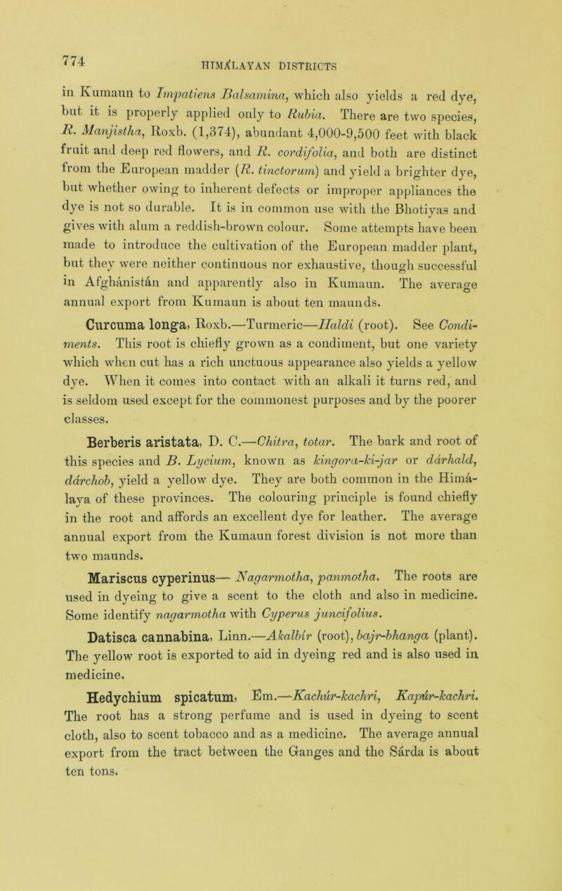 in Kumaun to Impatiens Balsamina, which also yields a red dye, but it is properly applied only to Rubia. There are two species, 7^. Alanjisthfij Roxb. (1,374), abundant 4,000-9,500 feet with black fruit and deep red flowers, and R. cordifoUa, and both are distinct from the European madder {R. tinctorum) and yield a brigditer dye, but whether owing to inherent defects or improper appliances the dye is not so durable. It is in common use with the Bhotiyas and gives with alum a reddish-brown colour. Some attempts have been made to introduce the cultivation of the European madder plant, but they were neither continuous nor exhaustive, though successful in Afghanistan and apparently also in Kumaun. The average annual export from Kumaun is about ten maunds. Curcuma longa> Roxb.—Turmeric—Ilaldi (root). See Condi- ments. This root is chiefly grown as a condiment, but one variety which when cut has a rich unctuous appearance also yields a yellow dye. When it comes into contact with an alkali it turns red, and is seldom used except for the commonest purposes and by the poorer classes. Berberis aristata> D. C.—Chitra, totar. The bark and root of this species and B. Lycium^ known as kingora-ki-jar or ddrhald, ddrchob, yield a yellow dye. They are both common in the Hima- laya of these provinces. The colouring principle is found chiefly in the root and affords an excellent dye for leather. The average annual export from the Kumaun forest division is not more than two maunds. Mariscus cyperinus— Nagarmotha, panmotha. The roots are used in dyeing to give a scent to the cloth and also in medicine. Some identify nagarmotha^\\ih. Cyperus jiineifolius. Datisca cannabina, Linn.—AkalMr {xoo\)^baji'~h}tanga (plant). The yellow root is exported to aid in dyeing red and is also used in medicine. Hedychium spicatum> Bm.—^Kackur-kachd, Kaptir-kachri. The root has a strong perfume and is used in dyeing to scent cloth, also to scent tobacco and as a medicine. The average annual export from the tract between the Ganges and the Sarda is about ten tons.