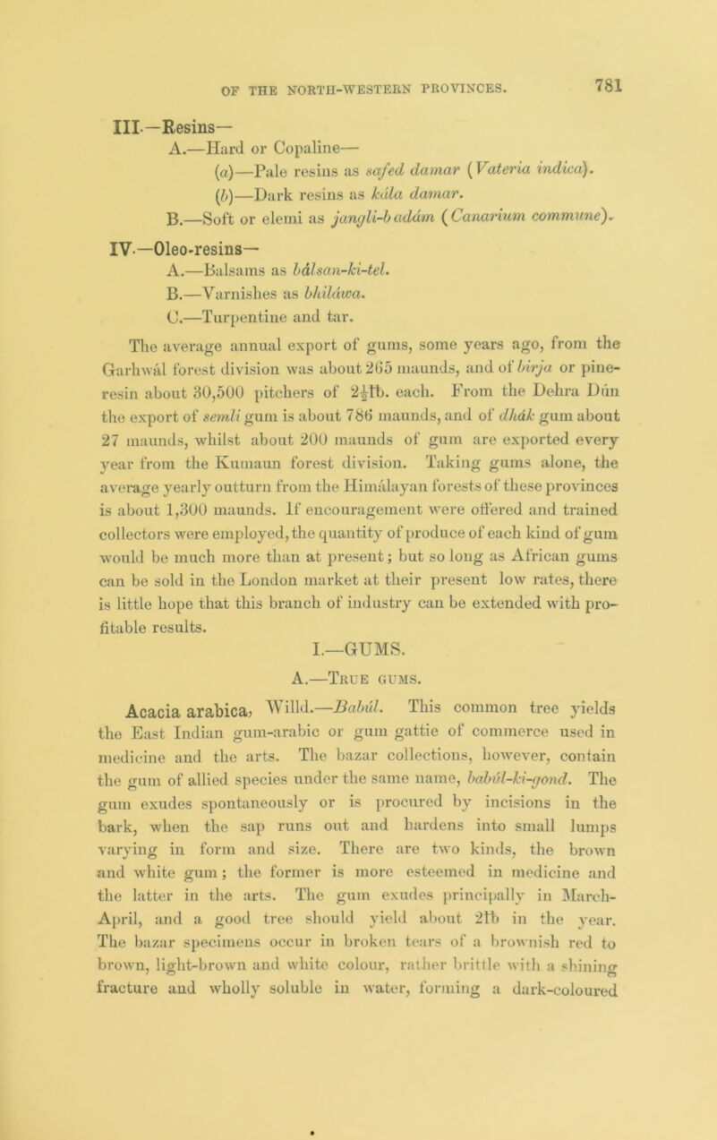 III— Resins— A.—Hard or Copaline— (a)—Pale resins as sa/ecl damar {Vateria indica). —Dark resins as Mia damar. —Soft or eleini as jangli-haddin (Canarium commune). IV- —Oleo-resins— A. —Balsams as hdlsan-ki-tel. B. —Varnishes as hhildwa. C. —Turpentine and tar. The average annual export of gums, some years ago, from the Garhwal forest division was about 265 niaunds, and oihirja or pine- resin about 30,500 pitchers of each. From the Dehra Dun the export of semli gum is about 786 maunds, and of dhdk gum about 27 maunds, whilst about 200 maunds of gum are exported every year from the Kumaun forest division. Taking gums alone, the average yearly outturn from the Himalayan forests of these provinces is about 1,300 maunds. If encouragement were offered and trained collectors were employed, the quantity of produce of each kind of gum would be much more than at present; but so long as African gums can be sold in the London market at their present low rates, there is little hope that this branch of industry can be extended with pro- fitable results. I.—GUMS. A.—True gums. Acacia arabica? Willd.—Babul. This common tree yields the East Indian gum-arabic or gum gattie of commerce used in medicine and the arts. The bazar collections, hov^ever, contain the gum of allied species under the same name, haln'd-ki-gond. The gum exudes spontaneously or is procured by incisions in the bark, when the sap runs out and hardens into small lumps varying in form and size. There are two kinds, the brown and white gum; the former is more esteemed in medicine and the latter in the arts. The gum exudes principally in March- April, and a good tree should yield about 2th in the year. The bazar specimens occur in broken tears of a brownish red to brown, light-brown and white colour, rather brittle with a shinino- fracture and wholly soluble in water, forming a dark-coloured