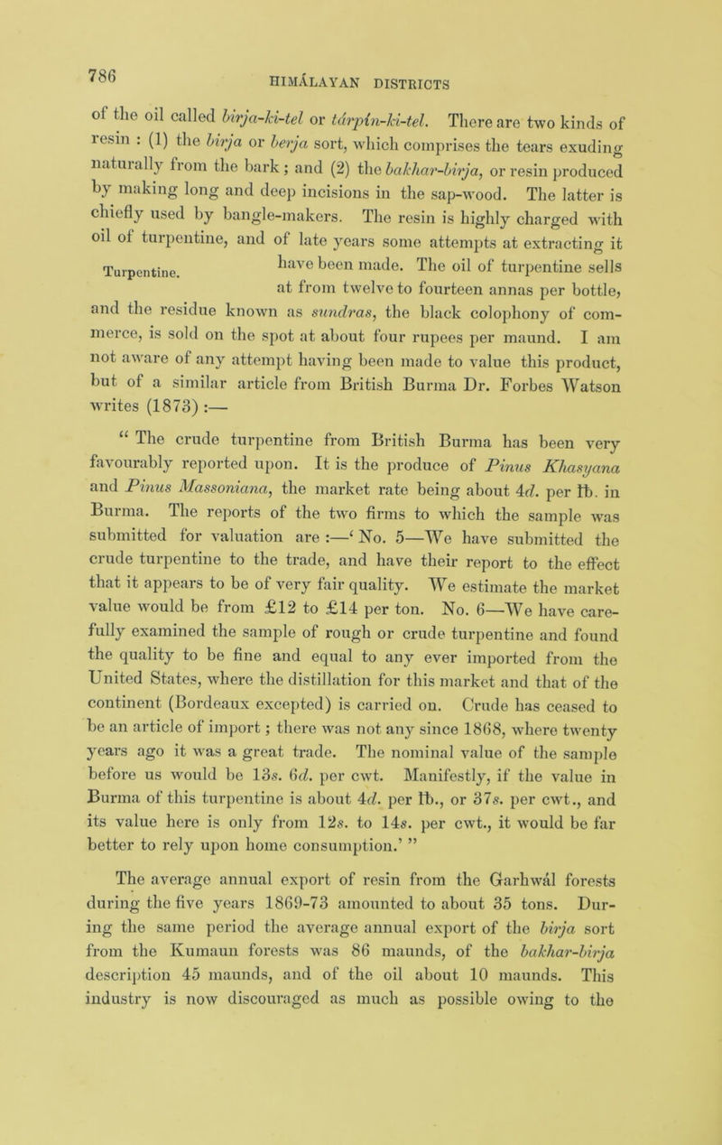 of the oil called Urja-kUel or tdrpin-ki-tel There are two kinds of lesin : (1) the hirja or herja sort, which comprises the tears exuding naturally fiom the bark; and (2) ikiQhakhar-hirjaj or resin produced by making long and deep incisions in the sap-wood. The latter is chiefly used by bangle-makers. The resin is highly charged with oil of turpentine, and of late years some attempts at extracting it Turpentine. made. The oil of turpentine sells at from twelve to fourteen annas per bottle^ and the residue known as simdras, the black colophony of com- merce, is sold on the spot at about four rupees per maund. I am not aware of any attempt having been made to value this product, but of a similar article from British Burma Dr. Forbes Watson writes (1873) :— “ The crude turpentine from British Burma has been very favourably reported upon. It is the produce of Pinus Khasyana and Pinus Massoniana^ the market rate being about 4r/. per lb. in Burma. The reports of the two firms to which the sample was submitted for valuation are :—‘ No. 5—We have submitted the crude turpentine to the trade, and have their report to the effect that it appears to be of very fair quality. We estimate the market value would be from £12 to £14 per ton. No. 6—We have care- fully examined the sample of rough or crude turpentine and found the quality to be fine and equal to any ever imported from the United States, where the distillation for this market and that of the continent (Bordeaux excepted) is carried on. Crude has ceased to be an article of import; there was not any since 1868, where twenty years ago it was a great trade. The nominal value of the sample before us would be 13s. ^d. per cwt. Manifestly, if the value in Burma of this turpentine is about 4^7. per lb., or 37^. per cwt., and its value here is only from 12s. to 14s. per cwt., it would be far better to rely upon home consumption.’ ” The average annual export of resin from the Garhwal forests during the five years 1869-73 amounted to about 35 tons. Dur- ing the same period the average annual export of the hirja sort from the Kumaun forests was 86 maunds, of the hakhar-hirja descri})tion 45 maunds, and of the oil about 10 maunds. This industry is now discouraged as much as possible owing to the