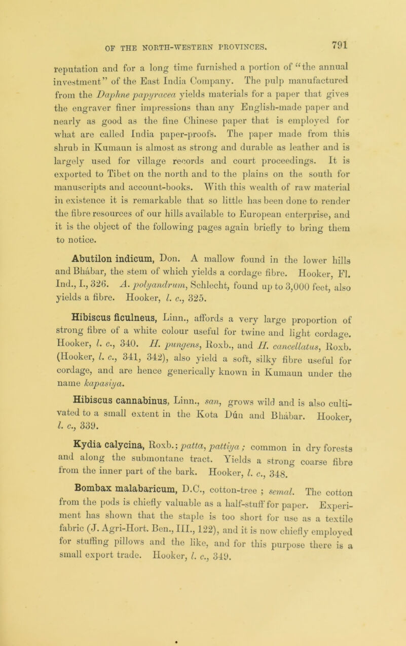 reputation and for a long time furnished a portion of “the annual investment” of the Bast India Company. The pulp manufactured from the Daphne papyracea yields materials for a paper that gives the engraver finer impressions than any English-made paper and nearly as good as the fine Chinese paper that is employed for what are called India paper-})roofs. The paper made from this shrub in Kumaun is almost as strong and durable as leather and is largely used for village records and court proceedings. It is exported to Tibet on the north and to the plains on the south for manuscripts and account-books. With this wealth of raw material in existence it is remarkable that so little has been done to render the fibre resources of our hills available to Euroi)ean enterprise, and it is the object of the following pages again briefly to bring them to notice. Abutilon indicum, Don. A mallow found in the lower hills and Bhabar, the stem of which yields a cordage fibre. Hooker, FI. Ind., I., 326. A. pohjandrum, KSchlecht, found up to 3,000 feet, also yields a fibre. Hooker, 1. c., 325. Hibiscus ficulncus, Einn., affords a very large proportion of strong fibre of a white colour useful for twine and light cordage. Hookei, 1. c., 340. 11. piinyens, lioxb., and II. cancellatus^ Iloxb. (Hookei, 1. c., 341, 342), also yield a soft, silky fibre useful for coidage, and are hence generically known in Ivumaun under the name kapasiya. Hibiscus cannabinus, Linn., san, grows wild and is also culti- vated to a small extent in the Kota Dun and Bhabar. Hooker 1. c., 339. ’ Kydia calyciua, patta^ pattiya ; common in dry forests and along the submontane tract. Yields a strong coarse fibre from the inner part of the bark. Hooker, 1. c., 348. Bombax malabaricum, D.C., cotton-tree ; semal. The cotton from the pods is chiefly valuable as a half-stuff for paper. Experi- ment has shou n that the staple is too short tor use as a textile fabric (J. Agri-Hort. Ben., III., 122), and it is now chiefly employed for stuffing pillows and the like, and for this purpose there is a small export trade. Hooker, 1. c., 349.
