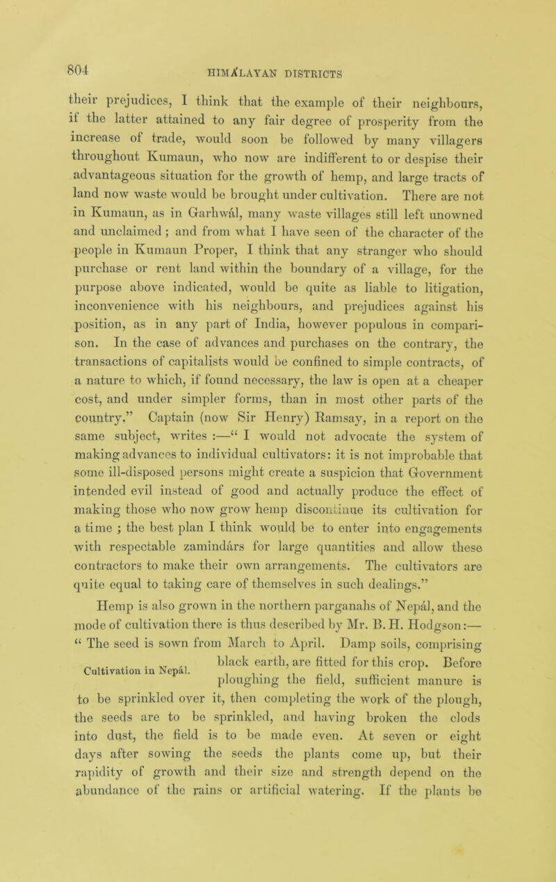 their prejudices, I think that the example of their neighbours, it the latter attained to any fair degree of prosperity from the increase of trade, would soon be followed by many villagers throughout Kumaun, who now are indifferent to or despise their advantageous situation for the growth of hemp, and large tracts of land now waste would be brought under cultivation. There are not in Kumaun, as in Garhwal, many waste villages still left unowned and unclaimed; and from what 1 have seen of the character of the people in Kumaun Proper, I think that any stranger who should purchase or rent land within the boundary of a village, for the purpose above indicated, would be cpiite as liable to litigation, inconvenience with his neighbours, and prejudices against his position, as in any part of India, however populous in compari- son. In the case of advances and purchases on the contrary, the transactions of capitalists would be confined to simple contracts, of a nature to which, if found necessary, the law is open at a cheaper cost, and under simpler forms, than in most other parts of the country,” Captain (now Sir Henry) Ramsay, in a report on the same subject, writes :—“ I would not advocate the system of making advances to individual cultivators: it is not improbable that some ill-disposed persons might create a suspicion that Government intended evil instead of good and actually produce the effect of making those who now grow hemp discontinue its cultivation for a time ; the best plan I think would be to enter into engagements with respectable zamindars for large quantities and allow these contractors to make their own arrangements. The cultivators are quite equal to taking care of themselves in such dealings.” Hemp is also grown in the northern parganahs of Nepal, and the mode of cultivation there is thus described by Mr. B. H. Hodgson:— “ The seed is sown from March to April. Damp soils, comprising . black earth, are fitted for this crop. Before Cultivation m Nepal. .i p i i ploughing the held, sumcient manure is to be sprinkled over it, then completing the work of the plough, the seeds are to be sprinkled, and having broken the clods into dust, the field is to be made even. At seven or eio-ht days after sowing the seeds the plants come up, but their rapidity of growth and their size and strength depend on the abundance of the rains or artificial watering. If the plants bo