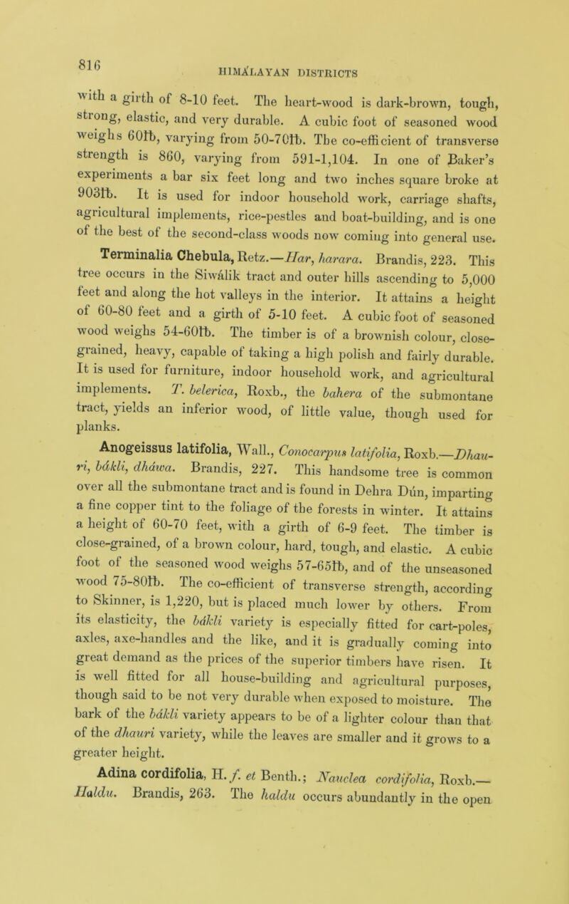 HIMALAYAN DISTRICTS ■with a girth of 8-10 feet. The heart-wood is dark-brown, tough, stiong, elastic, and very durable. A cubic foot of seasoned wood weighs 601h, varying from 50-70th. The co-efficient of transverse strength is 860, varying from 591-1,104. In one of Baker’s expel imeiits a bar six feet long and two inches square broke at 903ft. It is used for indoor household work, carriage shafts, agricultural implements, rice-pestles and boat-building, and is one of the best of the second-class woods now coming into general use. Terminalia Chebula, Retz.—//ar, harara. Brandis, 223. This tree occurs in the Siwalik tract and outer hills ascending to 5,000 feet and along the hot valleys in the interior. It attains a height of 60-80 feet and a girth of 5-10 feet. A cubic foot of seasoned wood weighs 54-60H). The timber is of a brownish colour, close- grained, heavy, capable of taking a high polish and fairly durable. It is used for furniture, indoor household work, and agricultural implements. 7. belerica, Roxb., the hahera of the submontane tract, yields an inferior wood, of little value, though used for planks. Anogeissus latifolia, Walk, Conocarpun latifoUa, Roxb.—Dhau- ri, hdkli, dhdwa. Brandis, 227. This handsome tree is common over all the submontane tract and is found in Debra Dun, imparting a fine copper tint to the foliage of the forests in winter. It attains a height of 60-70 feet, with a girth of 6-9 feet. The timber is close-grained, of a brown colour, hard, tough, and elastic. A cubic foot of the seasoned wood weighs 57-651b, and of the unseasoned wood 75-80Ib. The co-efficient of transverse strength, according to Skinner, is 1,220, but is placed much lower by others. From its elasticity, the hdJdi variety is especially fitted for cart-poles, axles, axe-handles and the like, and it is gradually coming into great demand as the prices of the superior timbers have risen. It is well fitted for all house-building and agricultural purposes, though said to be not very durable when exposed to moisture. The bark of the bakli variety appears to be of a lighter colour than that of the dhaiiri variety, while the leaves are smaller and it grows to a greater height. Adina cordifolia, H./. et Benth.; A^amlea cordifoHa, Roxb.— IIMu. Brandis, 263. The haldu occurs abundantly in the open