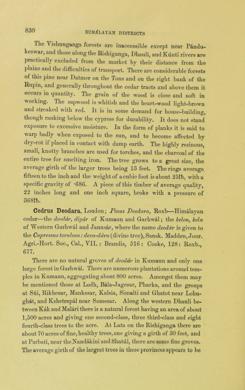 The Vishnnganga forests are inaccessible except near Pandu- kes^^ar, and those along the Rishiganga, Dhauli, and Kiinti rivers are practically excluded from the market by their distance from the plains and the difficulties of transport. There are considerable forests of this pine near Datnier on the Tons and on the right bank of the Rupin, and generally throughout the cedar tracts and above them it occurs in quantity. The grain of the wood is close and soft in working. The sapwood is whitish and the heart-wood light-brown and streaked with red. It is in some demand for house-building, though ranking below the cypress for durability. It does not stand exposure to excessive moisture. In the form of planks it is said to warp badly when exposed to the sun, and to become affected by drj-iot it placed in contact with damp earth. The highly resinous, small, knotty branches are used for torches, and the charcoal of the entire tree for smelting iron. The tree grows to a great size, the average girth of the larger trees being 13 feet. The rings average fifteen to the inch and the weight of a cubic foot is about 25!b, with a specific gravity of *686. A piece of this timber of average quality, 22 inches long and one inch square, broke with a pressure of 368tt). Cedrus Deodara, Loudon; Pinus Deodara^ Roxb—Himalayan cedar—the deodar, diydr of Kumaun and Garhwal; the kelon, kelu of Western Garhwal and Jaunsar, where the name deodar is given to the Cupressiis toridosa: deva-ddm (divine tree), Sansk. Madden, Jour. Agri.-Hort. Soc., Cal., VII. : Brandis, 516: Cooke, 128: Roxb., 677. There are no natural groves of deodar in Kumaun and only one large forest in Garhwal. There are numerous plantations around tem- ples in Kumaun, aggregating about 800 acres. Amongst them may be mentioned those at Lodh, Bala-Jagesar, Pharka, and the groups at Sui, Rikhesar, Mankesar, Kalsia, Simalti and Ghatot near Lohu- ghat, and Kshetrapal near Somesar. Along the western Dhauli be- tween Kak and Malari there is a natural forest having an area of about 1,500 acres and giving one second-class, three third-class and eight fourth-class trees to the acre. At Lata on the Rishiganga there are about 70 acres of fine, healthy trees, one giving a girth of 30 feet, and at Parbati, near theNandakini and Shatul, there are some fine groves. The average girth of the largest trees in these provinces appears to be