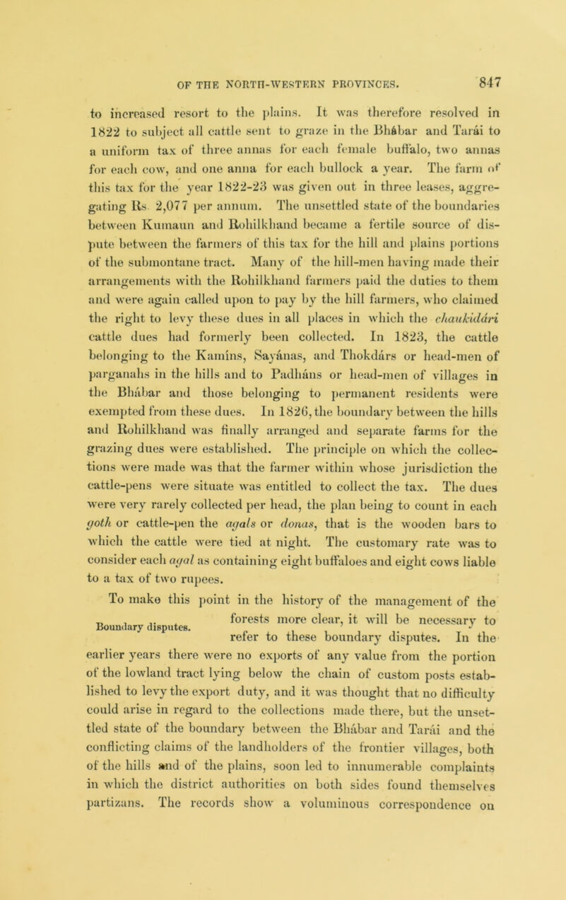 to ihcroased resort to the j)lains. It was therefore resolved in 1822 to subject all cattle sent to graze in the Bh6bar and Taiai to a uniform tax of three annas for each female buffalo, two annas for each cow, and one anna for each bullock a year. The farm of this tax for the year 1822-23 was given out in three leases, aggre- gating Ils 2,077 per annum. The unsettled state of the boundaries between Kumaun and Rohilkhaiid became a fertile source of dis- pute between the farmers of this tax for the hill and plains portions of the submontane tract. Many of the hill-men having made their arrangements with the Rohilkhaiid farmers paid the duties to them and were again called upon to pay by the hill farmers, who claimed the right to levy these dues in all places in which the chaukiddi'i cattle dues had formerly been collected. In 1823, the cattle belonging to the Kamins, Sayanas, and Thokdars or head-men of iiarganahs in the hills and to Padhans or head-men of villages in the Bhabar and those belonging to jiermanent residents were exempted from these dues. In 1826, the boundary between the hills and llohilkhand w\as finally arranged and separate farms for the grazing dues were established. The principle on which the collec- tions were made was that the farmer within whose jurisdiction the cattle-pens were situate was entitled to collect the tax. The dues were very rarely collected per head, the plan being to count in each yoth or cattle-pen the agals or donas, that is the wooden bars to which the cattle were tied at night. The customary rate was to consider each ayal as containing eight buffaloes and eight cows liable to a tax of two rupees. To make this point in the history of the management of the ,, , X forests more clear, it will be necessarv to Boundary aisputes. ’ . refer to these boundary disputes. In the earlier years there were no exports of any value from the portion of the lowland tract lying below the chain of custom posts estab- lished to levy the export duty, and it was thought that no difficulty could arise in regard to the collections made there, but the unset- tled state of the boundary between the Bhabar and Tarai and the conflicting claims of the landholders of the frontier villages, both of the hills swid of the plains, soon led to innumerable complaints in which the district authorities on both sides found themselves partizans. The records show a voluminous correspondence on