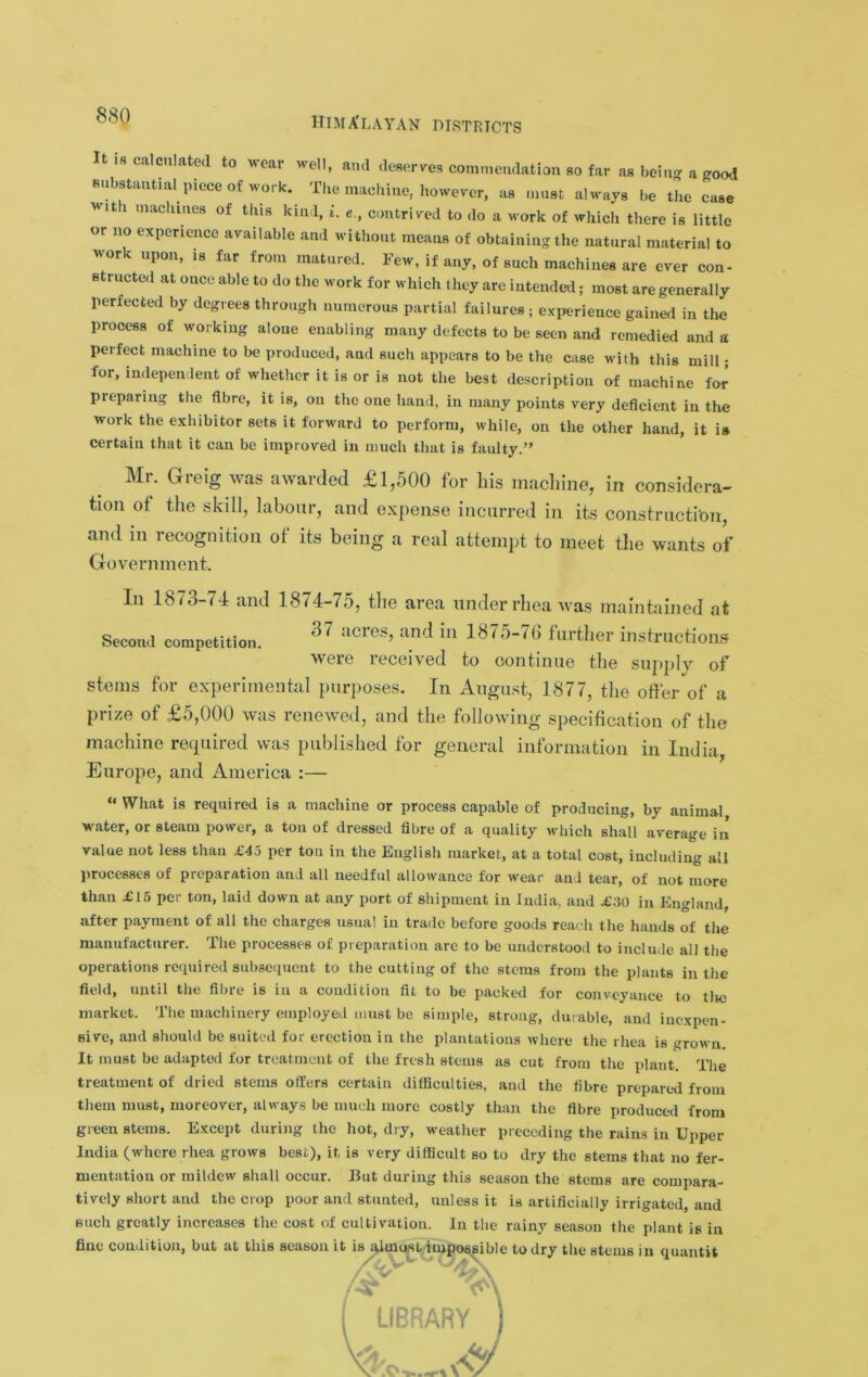 hima'layan districts Second competition. It is caicniated to wear well, and deserves commendation so far as bein-a jyood Bubstant.al piece of work. The macliine, however, as must always be the case wit 1 machines of this kind, i. e., contrived to do a work of which there is little or no experience available and without means of obtaining the natural material to work upon, is far from matured. Few, if any, of such machines are ever con- structed at once able to do the work for which they are intended; most are generally perfected by degrees through numerous partial failures ; experience gained in the process of working alone enabling many defects to be seen and remedied and a perfect machine to be produced, and such appears to be the case with this mill; for, independent of whether it is or is not the best description of machine for’ preparing the fibre, it is, on the one hand, in many points very deficient in the work the exhibitor sets it forward to perform, while, on the other hand, it is certain that it can be improved in much that is faulty.” Mr. Greig was awarded £1,500 for his machine, in considera- tion of the sJdll, labour, and expense incurred in its coiistructi-on, and in recognition of its being a real attempt to meet the wants of Government. In 1873-74 and 1874-75, the area under rhea was maintained at 37 acies, and in 18i'5-tb further instructions were received to continue the supjily of stems for experimental purposes. In August, 1877, the offer of a prize of £5,000 was renewed, and the following specification of the machine rerpiired was published for general information in India, Europe, and America :— “ What is required is a machine or process capable of producing, by animal water, or steam power, a ton of dressed fibre of a quality which shall average in value not less than £45 per ton in the English market, at a total cost, including all processes of preparation and all needful allowance for wear and tear, of not more than £16 per ton, laid down at any port of shipment in India, and £30 in England, after payment of all the charges usual in trade before goods reach the hands of the manufacturer. The processes of preparation are to be understood to include all the operations required subsequent to the cutting of the stems from the plants in the field, until the fibre is in a condition fit to be packed for conveyance to tlie market. The machinery employeil must be simple, strong, durable, and inexpen- sive, and should be suited for erection in the plantations where the rhea is grown. It must be adapted for treatment of the fresh stems as cut from the plant. The treatment of dried stems offers certain difficulties, and the fibre prepared from them must, moreover, always be much more costly than the fibre produced from green stems. Except during the hot, dry, weather preceding the rains in Uiiper India (where rhea grows best), it, is very difficult so to dry the stems that no fer- mentation or mildew shall occur. But during this season the stems are compara- tively short and the crop poor and stunted, unless it is artificially irrigated, and such greatly increases the cost of cultivation. In the rainy season the plant is in fine condition, but at this is season it i^^^st/ii^os^ible to dry the stems in quantit LIBRARY