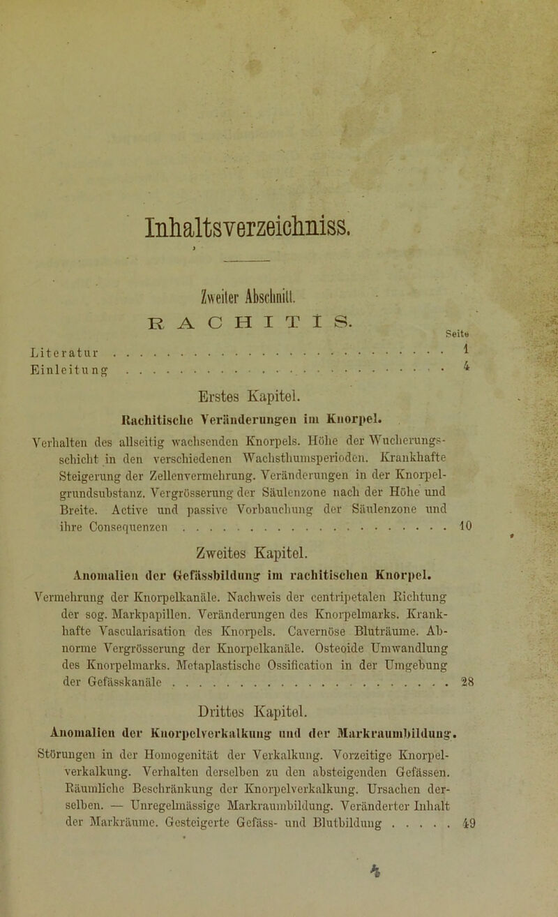 Inhaltsverzeichnis, Zweiter Abschnitt. RACHITIS. Seite Literatur * Einleitu ng 4 Erstes Kapitel. Rachitische Veränderungen im Knorpel. Verhalten des allseitig wachsenden Knorpels. Höhe der Wucherungs- schicht in den verschiedenen Wachsthumsperioden. Krankhafte Steigerung der Zellenvermehrung. Veränderungen in der Knorpel- grundsubstanz. Vergrösserung der Säulenzone nach der Höhe und Breite. Active und passive Vorbauchung der Säulenzone und ihre Consequenzcn 10 Zweites Kapitel. Anomalien der Gcfiissbildung im rachitischen Knorpel. Vermehrung der Knorpelkanäle. Nachweis der centripetalen Richtung der sog. Markpapillen. Veränderungen des Knorpelmarks. Krank- hafte Vascularisation des Knorpels. Cavernüse Bluträume. Ab- norme Vergrösserung der Knorpelkanäle. Osteoide Umwandlung des Knorpelmarks. Metaplastische Ossification in der Umgebung der Gefässkanäle 28 Drittes Kapitol. Anomalien der Knorpel Verkalkung und der Markraumbildung. Störungen in der Homogenität der Verkalkung. Vorzeitige Knorpel- verkalkung. Verhalten derselben zu den absteigenden Gefässen. Räumliche Beschränkung der Knorpelverkalkung. Ursachen der- selben. — Unregelmässige Markraumbildung. Veränderter Inhalt der Markräume. Gesteigerte Gefäss- und Blutbildung 49