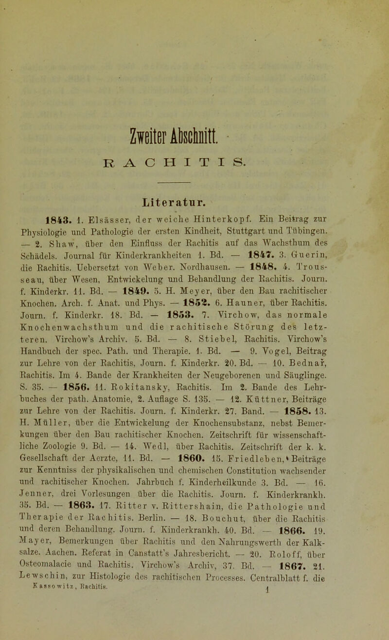 Zweiter AMuitL RACHITIS. Literatur. 1843. 1. Elsässer, der weiche Hinterkopf. Ein Beitrag zur Physiologie und Pathologie der ersten Kindheit, Stuttgart und Tübingen. — 2. Shaw, über den Einfluss der Rachitis auf das Wachst hum des Schädels. Journal für Kinderkrankheiten 1. Bd. — 1847. 3. Guerin, die Rachitis. Uebersetzt von Weber. Nordhausen. — 1848. 4. Trous- seau, über Wesen, Entwickelung und Behandlung der Rachitis. Journ. f. Kinderkr. 11. Bd. — 1849. 3. H. Meyer, über den Bau rachitischer Knochen. Arch. f. Anat. und Phys. — 1852. 6. Hauner, über Rachitis. Journ. f. Kinderkr. 18. Bd. — 1853. 7. Yirchow, das normale Knochenwachsthum und die rachitische Störung des letz- teren. Vircliow’s Archiv. 5. Bd. — 8. Stiebei, Rachitis. Virchow’s Handbuch der spec. Path. und Therapie. 1. Bd. — 9. Vogel, Beitrag zur Lehre von der Rachitis, Journ. f. Kinderkr. 20. Bd. — 10. Bednar, Rachitis. Im 4. Bande der Krankheiten der Neugeborenen und Säuglinge. S. 35. — 1856. 11. Rokitansky, Rachitis. Im 2. Bande des Lehr- buches der path. Anatomie, 2. Auflage S. 135. — 12. Küttner, Beiträge zur Lehre von der Rachitis. Journ. f. Kinderkr. 27. Band. — 1858. 13. H. Müller, über die Entwickelung der Knochensubstanz, nebst Bemer- kungen über den Bau rachitischer Knochen. Zeitschrift für wissenschaft- liche Zoologie 9. Bd. — 14. Wedl, über Rachitis. Zeitschrift der k. k. Gesellschaft der Acrzte, 11. Bd. — 1860. 15. Friedleben,* Beiträge zur Kenntniss der physikalischen und chemischen Constitution wachsender und rachitischer Knochen. Jahrbuch f. Kinderheilkunde 3. Bd. — 10. Jenner, drei Vorlesungen über die Rachitis. Journ. f. Kinderkrankh. .35. Bd. — 1863. 17. Ritter v. Rittershain, die Pathologie und 1 her apie der Rachitis. Berlin. — 18. Bouchut, über die Rachitis und deren Behandlung. Journ. f. Kinderkrankh. 40. Bd. — 1866. 19. Mayer, Bemerkungen über Rachitis und den Nahrungswerth der Kalk- salze. Aachen. Referat in Canstatt’s Jahresbericht. — 20. Rolofl', über Osteomalacie und Rachitis. Virchow's Archiv, 37. Bd. — 1867. 21. Lewschin, zur Histologie des rachitischen Processes. Centralblatt f. die