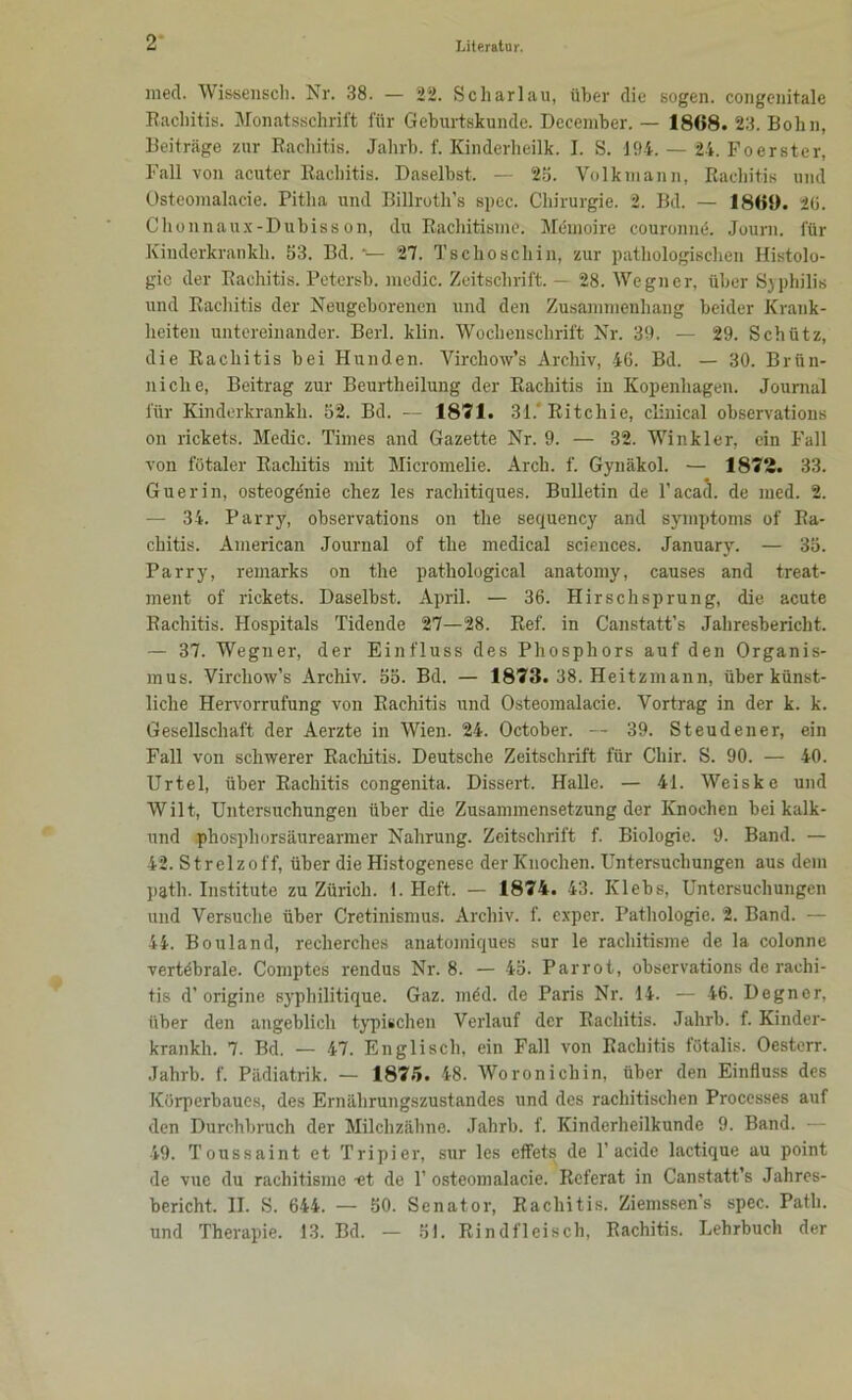 ined. Wissensch. Nr. 38. — 22. Scharlau, über die sogen, congenitale Rachitis. Monatsschrift für Geburtskunde. December. — 1808. 23. Bohn, Beiträge zur Rachitis. Jalirb. f. Kinderheilk. I. S. 194. — 24. Foerster, Fall von acuter Rachitis. Daselbst. — 2b. Volkmann, Rachitis und Osteomalacie. Pitha und Billroth’s spec. Chirurgie. 2. Bd. — 1869. 2(j. Chonnaux-Dubisson, du Rachitisine. Memoire couronne. Journ. für Kinderkrankli. 53. Bd. *■— 27. Tschoscliin, zur pathologischen Histolo- gie der Rachitis. Petersb. medic. Zeitschrift. — 28. Wegner, über Syphilis und Rachitis der Neugeborenen und den Zusammenhang beider Krank- heiten untereinander. Berl. klin. Wochenschrift Nr. 39. — 29. Schütz, die Rachitis bei Hunden. Vircliow’s Archiv, 46. Bd. — 30. Brün- niclie, Beitrag zur Beurtheilung der Rachitis in Kopenhagen. Journal für Kinderkrankli. 52. Bd. — 1871. 31.' Ritchie, clinical observations on rickets. Medic. Times and Gazette Nr. 9. — 32. Winkler, ein Fall von fötaler Rachitis mit Micromelie. Arch. f. Gynäkol. — 1872. 33. Guerin, osteogönie chez les rachitiques. Bulletin de l’acaä. de med. 2. — 34. Parry, observations on the sequency and Symptoms of Ra- chitis. American Journal of the medical Sciences. January. — 35. Parry, remarks on the pathological anatomy, causes and treat- ment of rickets. Daselbst. April. — 36. Hirschsprung, die acute Rachitis. Hospitals Tidende 27—28. Ref. in Canstatt’s Jahresbericht. — 37. Wegner, der Einfluss des Phosphors auf den Organis- mus. Virchow’s Archiv. 55. Bd. — 1873. 38. Heitzmann, über künst- liche Hervorrufung von Rachitis und Osteomalacie. Vortrag in der k. k. Gesellschaft der Aerzte in Wien. 24. October. — 39. Steudener, ein Fall von schwerer Rachitis. Deutsche Zeitschrift für Cliir. S. 90. — 40. Urtel, über Rachitis congenita. Dissert. Halle. — 41. Weiske und Wilt, Untersuchungen über die Zusammensetzung der Knochen bei kalk- und phosphorsäurearmer Nahrung. Zeitschrift f. Biologie. 9. Band. — 42. Strelzoff, über die Histogenese der Knochen. Untersuchungen aus dem patli. Institute zu Zürich. 1. Heft. — 1874. 43. Klebs, Untersuchungen und Versuche über Cretinismus. Archiv, f. exper. Pathologie. 2. Band. — 44. Bouland, reclierches anatoiniques sur le rachitisme de la colonne vertöbrale. Comptes rendus Nr. 8. — 45. Parrot, observations de rachi- tis d’origine syphilitique. Gaz. möd. de Paris Nr. 14. — 46. Degner, über den angeblich typischen Verlauf der Rachitis. Jahrb. f. Kinder- krankh. 7. Bd. — 47. Englisch, ein Fall von Rachitis fötalis. Oesterr. Jahrb. f. Pädiatrik. — 1875. 48. Woronichin, über den Einfluss des Körperbaues, des Ernährungszustandes und des rachitischen Proccsses auf den Durchbruch der Milchzähne. Jahrb. f. Kinderheilkunde 9. Band. — 49. Toussaint et Tripier, sur les effets de P acidc lactique au point de vue du rachitisme -et de T osteomalacie. Referat in Canstatt’s Jahres- bericht. II. S. 644. — 50. Senator, Rachitis. Ziemssen s spec. Patli. und Therapie. 13. Bd. — 51. Rindfleisch, Rachitis. Lehrbuch der