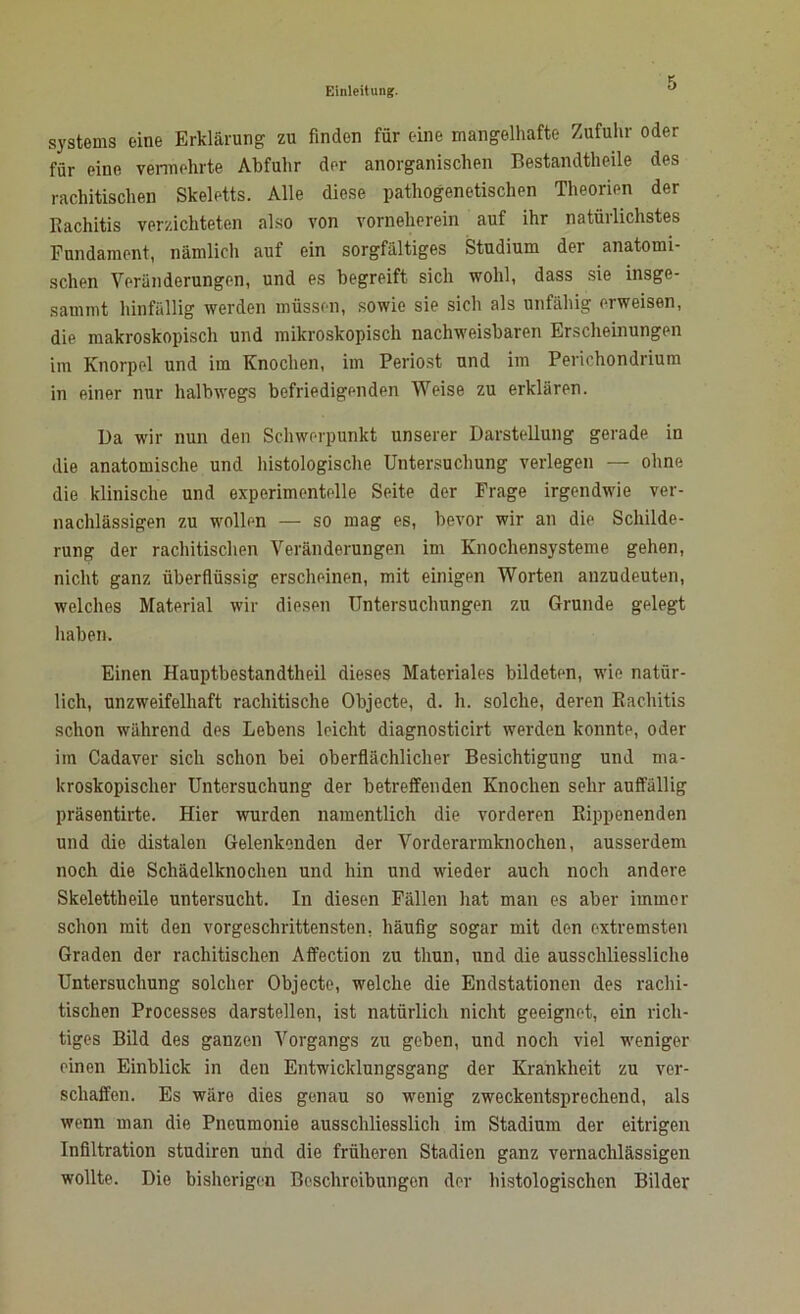 Systems eine Erklärung zu finden für eine mangelhafte Zufuhr oder für eine vermehrte Abfuhr der anorganischen Bestandtheile des rachitischen Skeletts. Alle diese pathogenetischen Theorien der Eachitis verzichteten also von vorneherein auf ihr natürlichstes Fundament, nämlich auf ein sorgfältiges Studium der anatomi- schen Veränderungen, und es begreift sich wohl, dass sie insge- sammt hinfällig werden müssen, sowie sie sich als unfähig erweisen, die makroskopisch und mikroskopisch nachweisbaren Erscheinungen im Knorpel und im Knochen, im Periost und im Perichondrium in einer nur halbwegs befriedigenden Weise zu erklären. Da wir nun den Schwerpunkt unserer Darstellung gerade in die anatomische und histologische Untersuchung verlegen — ohne die klinische und experimentelle Seite der Frage irgendwie ver- nachlässigen zu wollen — so mag es, bevor wir an die Schilde- rung der rachitischen Veränderungen im Knochensysteme gehen, nicht ganz überflüssig erscheinen, mit einigen Worten anzudeuten, welches Material wir diesen Untersuchungen zu Grunde gelegt haben. Einen Hauptbestandtheil dieses Materiales bildeten, wie natür- lich, unzweifelhaft rachitische Objecte, d. h. solche, deren Rachitis schon während des Lebens leicht diagnosticirt werden konnte, oder im Cadaver sich schon bei oberflächlicher Besichtigung und ma- kroskopischer Untersuchung der betreffenden Knochen sehr auffällig präsentirte. Hier wurden namentlich die vorderen Eippenenden und die distalen Gelenkenden der Vorderarmknochen, ausserdem noch die Schädelknochen und hin und wieder auch noch andere Skelettheile untersucht. In diesen Fällen hat man es aber immer schon mit den vorgeschrittensten, häufig sogar mit den extremsten Graden der rachitischen Affection zu tliun, und die ausschliessliche Untersuchung solcher Objecte, welche die Endstationen des rachi- tischen Processes darstellen, ist natürlich nicht geeignet, ein rich- tiges Bild des ganzen Vorgangs zu geben, und noch viel weniger einen Einblick in den Entwicklungsgang der Krankheit zu ver- schaffen. Es wäre dies genau so wenig zweckentsprechend, als wenn man die Pneumonie ausschliesslich im Stadium der eitrigen Infiltration studiren und die früheren Stadien ganz vernachlässigen wollte. Die bisherigen Beschreibungen der histologischen Bilder