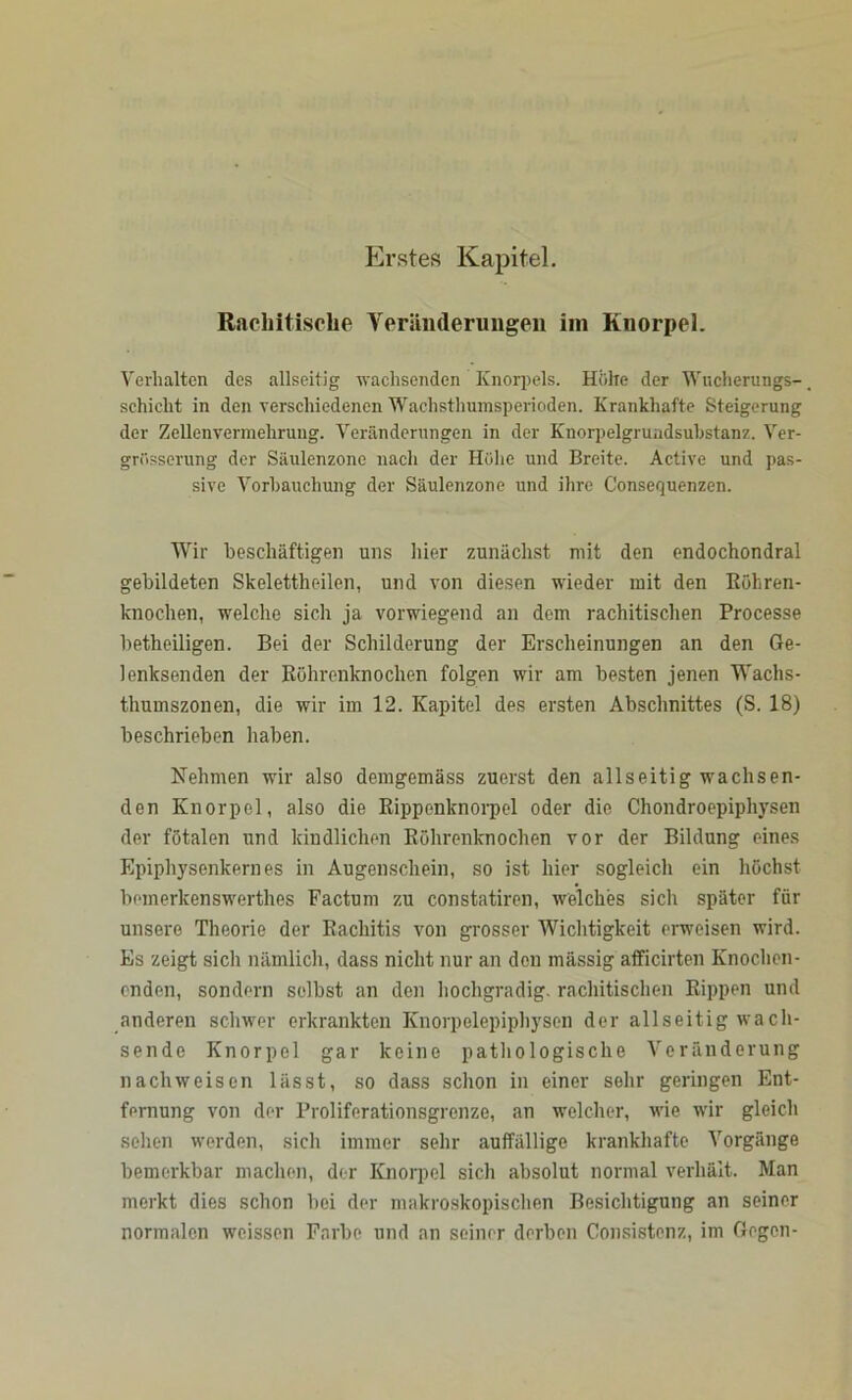 Erstes Kapitel. Rachitische Veränderungen im Knorpel. Verhalten des allseitig wachsenden Knorpels. Höhe der Wucherungs-, schiebt in den verschiedenen Wachsthumsperioden. Krankhafte Steigerung der Zellenvennehrung. Veränderungen in der Knorpelgrundsubstanz. Ver- grösserung der Säulenzone nach der Höhe und Breite. Active und pas- sive Vorbauchung der Säulenzone und ihre G'onsequenzen. Wir beschäftigen uns hier zunächst mit den endochondral gebildeten Skelettheilen, und von diesen wieder mit den Köhren- knochen, welche sich ja vorwiegend an dem rachitischen Processe betheiligen. Bei der Schilderung der Erscheinungen an den Ge- lenksenden der Röhrenknochen folgen wir am besten jenen Wachs- thumszonen, die wir im 12. Kapitel des ersten Abschnittes (S. 18) beschrieben haben. Nehmen wir also demgemäss zuerst den allseitig wachsen- den Knorpel, also die Rippenknorpel oder die Chondroepiphysen der fötalen und kindlichen Röhrenknochen vor der Bildung eines Epiphysenkernes in Augenschein, so ist hier sogleich ein höchst bemerkenswerthes Factum zu constatiren, welches sich später für unsere Theorie der Rachitis von grosser Wichtigkeit erweisen wird. Es zeigt sich nämlich, dass nicht nur an den massig afficirten Knochen- enden, sondern selbst an den hochgradig, rachitischen Rippen und anderen schwer erkrankten Knorpelepiphysen der allseitig wach- sende Knorpel gar keine pathologische Veränderung nachweisen lässt, so dass schon in einer sehr geringen Ent- fernung von der Proliferationsgrenze, an welcher, wie wir gleich sehen werden, sich immer sehr auffällige krankhafte Vorgänge bemerkbar machen, der Knorpel sich absolut normal verhält. Man merkt dies schon bei der makroskopischen Besichtigung an seiner normalen weissen Farbe und an seiner derben Consistenz, im Gegen-